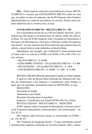 319
EAD-10-CC3.1
Lançamentos contábeis específicos – Unidade 5
Obs. – Numa empresa comercial ou prestadora de serviços, RECEI-
TA BRUTA é o mesmo que FATURAMENTO BRUTO, tendo em vista
que, em ambos os tipos de empresas, não há IPI (Imposto sobre Produtos
Industrializados) na venda de mercadorias ou serviços. Porém, numa em-
presa industrial, não é a mesma coisa, ou seja:
FATURAMENTO BRUTO = RECEITA BRUTA + IPI
Isso é decorrência do fato de ser o IPI um imposto “por fora”, isto é,
imposto que não integra a sua própria base de cálculo, sendo esta a Recei-
ta Bruta. No caso do ICMS (Imposto sobre Circulação de Mercadorias e
Serviços) e do ISS (Imposto s/ Serviços), é diferente. Ambos são impostos
“por dentro”, ou seja, impostos que fazem parte das suas próprias bases de
cálculo, e desta forma já estão embutidos na Receita Bruta.
Suponhamos, por exemplo, que a Industrial X venda produtos para
a Comer¬cial Y no valor de $ 10.000, com ICMS a 18% e IPI a 10%. As-
sim, teremos:
•	RECEITA BRUTA = $ 10.000
•	ICMS SOBRE VENDAS = 18% da RECEITA BRUTA = $ 1.800
•	IPI FATURADO = 10% da RECEITA BRUTA = $ 1.000
•	FATURAMENTO BRUTO = $ 10.000 + $ 1.000 = $ 11.000
RECEITA LÍQUIDA (Receita Operacional Líquida ou Venda Líquida)
É igual ao valor da Receita Bruta subtraída das Deduções das Ven-
das, dos Abatimentos e dos Impostos e Contribuições sobre Vendas, os
quais, por sim¬plicidade, chamaremos todos de DEDUÇÕES, ou seja:
DEDUÇÕES:
Devolução de Vendas
Abatimentos sem Vendas
Descontos Incondicionais Concedidos
Impostos e Contribuição sem Vendas (ICMS, ISS, Pis, Cofins)
RECEITA LÍQUIDA = RECEITA BRUTA – DEDUÇÕES
ICMS: Imposto sobre Circulação de Mercadorias e Serviços (Servi-
ço de Transporte Interestadual e Intermunicipal e de Comunicação) – art.
155, II, CF
ISS: Imposto sobre Serviços (exceto os mencionados no ICMS) –
art. 156, III, CF
PIS: Programa de Integração Social – É uma contribuição mensal
efetuada pelas empresas comerciais ao Governo Federal, sobre o fatura-
 