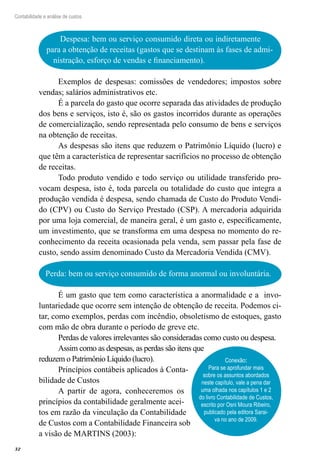 32
Contabilidade e análise de custos
Despesa: bem ou serviço consumido direta ou indiretamente
para a obtenção de receitas (gastos que se destinam às fases de admi-
nistração, esforço de vendas e financiamento).
Conexão:
Para se aprofundar mais
sobre os assuntos abordados
neste capítulo, vale a pena dar
uma olhada nos capítulos 1 e 2
do livro Contabilidade de Custos,
escrito por Osni Moura Ribeiro,
publicado pela editora Sarai-
va no ano de 2009.
Exemplos de despesas: comissões de vendedores; impostos sobre
vendas; salários administrativos etc.
É a parcela do gasto que ocorre separada das atividades de produção
dos bens e serviços, isto é, são os gastos incorridos durante as operações
de comercialização, sendo representada pelo consumo de bens e serviços
na obtenção de receitas.
As despesas são itens que reduzem o Patrimônio Líquido (lucro) e
que têm a característica de representar sacrifícios no processo de obtenção
de receitas.
Todo produto vendido e todo serviço ou utilidade transferido pro-
vocam despesa, isto é, toda parcela ou totalidade do custo que integra a
produção vendida é despesa, sendo chamada de Custo do Produto Vendi-
do (CPV) ou Custo do Serviço Prestado (CSP). A mercadoria adquirida
por uma loja comercial, de maneira geral, é um gasto e, especificamente,
um investimento, que se transforma em uma despesa no momento do re-
conhecimento da receita ocasionada pela venda, sem passar pela fase de
custo, sendo assim denominado Custo da Mercadoria Vendida (CMV).
Perda: bem ou serviço consumido de forma anormal ou involuntária.
É um gasto que tem como característica a anormalidade e a invo-
luntariedade que ocorre sem intenção de obtenção de receita. Podemos ci-
tar, como exemplos, perdas com incêndio, obsoletismo de estoques, gasto
com mão de obra durante o período de greve etc.
Perdas de valores irrelevantes são consideradas como custo ou despesa.
Assim como as despesas, as perdas são itens que
reduzem o Patrimônio Líquido (lucro).
Princípios contábeis aplicados à Conta-
bilidade de Custos
A partir de agora, conheceremos os
princípios da contabilidade geralmente acei-
tos em razão da vinculação da Contabilidade
de Custos com a Contabilidade Financeira sob
a visão de MARTINS (2003):
 
