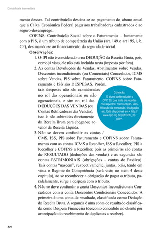 320
Contabilidade Intermediária
mento dessas. Tal contribuição destina-se ao pagamento do abono anual
que a Caixa Econômica Federal paga aos trabalhadores cadastrados e ao
seguro-desemprego.
COFINS: Contribuição Social sobre o Faturamento – Juntamente
com o PIS, é um tributo de competência da União (art. 149 e art 195,1, b,
CF), destinando-se ao financiamento da seguridade social.
Observações:	
O IPI não é considerado uma DEDUÇÃO da Receita Bruta, pois,1.	
como já visto, ele não está incluído nesta (imposto por fora).
As contas Devoluções de Vendas, Abatimentos sobre Vendas,2.	
Descontos incondicionais (ou Comerciais) Concedidos, ICMS
sobre Vendas. PIS sobre Faturamento, COFINS sobre Fatu-
ramento e ISS são DESPESAS. Porém,
tais despesas não são consideradas
no rol das operacionais ou não
operacionais, e sim no rol das
DEDUÇÕES DAS VENDAS (ou
Contas Retificadoras das Vendas),
isto é, são subtraídas diretamente
da Receita Bruta para chegar-se ao
valor da Receita Líquida.
Não se devem confundir as contas /3.	
CMS, ISS, PIS sobre Faturamento e COFINS sobre Fatura-
mento com as contas ICMS a Recolher, ISS a Recolher, PIS a
Recolher e COFINS a Recolher, pois as primeiras são contas
de RESULTADO (deduções das vendas) e as segundas são
contas PATRIMONIAIS (obrigações – contas do Passivo).
Tais contas “nascem”, respectivamente, juntas, pois, tendo em
vista o Regime de Competência (será visto no item 4 deste
capítulo), ao se reconhecer a obrigação de pagar o tributo, pa-
ralelamente, surge a despesa com o tributo.	
Não se deve confundir a conta Descontos Incondicionais Con-4.	
cedidos com a conta Descontos Condicionais Concedidos. A
primeira é uma conta de resultado, classificada como Dedução
da Receita Bruta. A segunda é uma conta de resultado classifica-
da como Despesa Financeira (desconto concedido ao cliente por
antecipação do recebimento de duplicatas a receber).
Conexão:
O aluno pode estudar o
CPC 30, que trata de receitas
nos aspectos: mensuração, iden-
tificação da transação, divulgação
etc. Está disponível em < http://
www.cpc.org.br/pdf/CPC_30.
pdf>.
 
