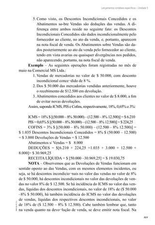 321
EAD-10-CC3.1
Lançamentos contábeis específicos – Unidade 5
Como visto, os Descontos Incondicionais Concedidos e os5.	
Abatimentos so-bre Vendas são deduções das vendas. A di-
ferença entre ambos reside no seguinte fato: os Descontos
Incondicionais Concedidos são dados incondicionalmente pelo
fornecedor ao cliente, no ato da venda, e, portanto, aparecem
na nota fiscal de venda. Os Abatimentos sobre Vendas são da-
dos posteriormente ao ato da venda pelo fornecedor ao cliente,
tendo em vista avarias ou quaisquer divergências nos pedidos,
não aparecendo, portanto, na nota fiscal de venda.
Exemplo – As seguintes operações foram registradas no mês de
maio na Comercial MS Ltda.:
Vendas de mercadorias no valor de $ 50.000, com desconto1.	
incondicional conce¬dido de 8 %.
Dos $ 50.000 das mercadorias vendidas anteriormente, houve2.	
o recebimento de $12.500 em devolução.
Abatimentos concedidos aos clientes no valor de $ 8.000, a fim3.	
de evitar novas devoluções.
Assim, supondo ICMS, PIS e Cofins, respectivamente, 18%, 0,65% e 3%:
ICMS = 18% $ [(50.000 – 8% 50.000) – (12.500 – 8% 12.500)] = $ 6.210
PIS = 0,65%$[(50.000–8%50.000)–(12.500–8%12.500)]=$224,25
COFINS = 3% $ [(50.000 – 8% 50.000) – (12.500 – 8% 12.500)] =
$ 1.035 Descontos Incondicionais Concedidos = 8% $ (50.000 – 12.500)
= $ 3.000 Devoluções de Vendas = $ 12.500
Abatimentos s/ Vendas = $ 8.000	
DEDUÇÕES = $[6.210 + 224,25 +1.035 + 3.000 + 12.500 +
8.000]= $ 30.969,25
RECEITA LÍQUIDA = $ [50.000 –30.969,25] = $ 19.030,75
NOTA – Observemos que as Devoluções de Vendas funcionam em
sentido oposto ao das Vendas, com os mesmos elementos incidentes, ou
seja, se há descontos incondicio¬nais no valor das vendas no valor de 8%
de $ 50.000, há descontos incondicionais no valor das devoluções de ven-
das no valor 8% de $ 12.500. Se há incidência do ICMS no valor das ven-
das, líquidas dos descontos incondicionais, no valor de 18% de ($ 50.000
–8% $ 50.000), há também incidência do ICMS no valor das devoluções
de vendas, líquidas dos respectivos descontos incondicionais, no valor
de 18% de ($ 12.500 – 8% $ 12.500). Cabe também lembrar que, tanto
na venda quanto na devo¬lução de venda, se deve emitir nota fiscal. Na
 