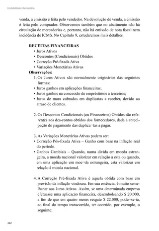 322
Contabilidade Intermediária
venda, a emissão é feita pelo vendedor. Na devolução de venda, a emissão
é feita pelo comprador. Observemos também que no abatimento não há
circulação de mercadorias e, portanto, não há emissão de nota fiscal nem
incidência de ICMS. No Capítulo 9, estudaremos mais detalhes.
RECEITAS FINANCEIRAS
Juros Ativos•	
Descontos (Condicionais) Obtidos•	
Correção Pré-fixada Ativa•	
Variações Monetárias Ativas•	
Observações:
Os Juros Ativos são normalmente originários das seguintes1.	
formas:
Juros ganhos em aplicações financeiras;•	
Juros ganhos na concessão de empréstimos a terceiros;•	
Juros de mora cobrados em duplicatas a receber, devido ao•	
atraso de clientes.
Os Descontos Condicionais (ou Financeiros) Obtidos são refe-2.	
rentes aos des-contos obtidos dos fornecedores, dada a anteci-
pação do pagamento das duplica¬tas a pagar.
As Variações Monetárias Ativas podem ser:3.	
Correção Pós-fixada Ativa – Ganho com base na inflação real•	
do período.
Ganhos Cambiais – Quando, numa dívida em moeda estran-•	
geira, a moeda nacional valorizar em relação a esta ou quando,
em uma aplicação em moe¬da estrangeira, esta valorizar em
relação à moeda nacional.
A Correção Pré-fixada Ativa é aquela obtida com base em4.	
previsão da inflação vindoura. Em sua essência, é muito seme-
lhante aos Juros Ativos. Assim, se uma determinada empresa
efetuasse uma aplicação financeira, desembolsando $ 20.000,
a fim de que em quatro meses resgate $ 22.000, poder-se-ia,
ao final do tempo transcorrido, ter ocorrido, por exemplo, o
seguinte:
 