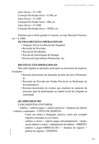 323
EAD-10-CC3.1
Lançamentos contábeis específicos – Unidade 5
Juros Ativos = $ 1.700	
Correção Pré-fixada Ativa = $ 300, ou
Juros Ativos = $ 1.200	
Correção Pré-fixada Ativa = 800, ou
Juros Ativos = $ 2.000
Correção Pré-fixada Ativa = ZERO, etc.
Notemos que o efeito gerado é o mesmo, ou seja, Receitas Financei-
ras = $ 2.000.
OUTRAS RECEITAS OPERACIONAIS
Aluguéis Ativos (ou Receita de Aluguéis)	•	
Reversão de Provisões•	
Receita de Dividendos•	
Receita de Amortização de Deságio•	
Receita de Equivalência Patrimonial etc.•	
RECEITAS NÃO OPERACIONAIS
Não estão ligadas às operações principais ou acessórias da empresa.
Exemplos:
Receitas decorrentes da alienação de bens do Ativo Permanen-•	
te;
Reversão da Provisão por Perdas Prováveis na Realização de•	
Investimentos7;
Receitas decorrentes de eventos que resultem no aumento da•	
porcenta¬gem de participação no capital social da coligada ou
controlada.
QUADRO-RESUMO
LANÇAMENTOS CONTÁBEIS:
– salários = salários pagos = salários passivos = despesas de salários
= salários e ordenados = CONTA DE DESPESA
Conta em atraso é obrigação, passivo, como por exemplo––
impostos atrasados ou em atraso.
salários a vencer = salários pagos antecipadamente = despe-––
sas de salários a vencer = adiantamento de salários = DIREITO
salários a pagar=OBRIGAÇÃO // –despesa de seguros =––
prêmio de seguros = DESPESA
 