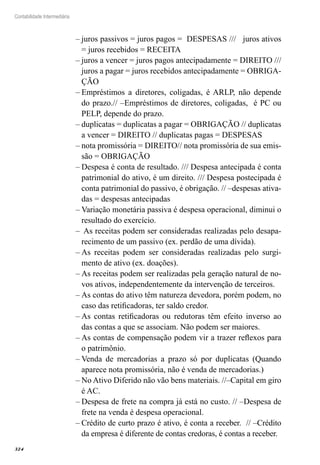324
Contabilidade Intermediária
juros passivos = juros pagos = DESPESAS /// juros ativos––
= juros recebidos = RECEITA
juros a vencer = juros pagos antecipadamente = DIREITO ///––
juros a pagar = juros recebidos antecipadamente = OBRIGA-
ÇÃO
Empréstimos a diretores, coligadas, é ARLP, não depende––
do prazo.// –Empréstimos de diretores, coligadas, é PC ou
PELP, depende do prazo.
duplicatas = duplicatas a pagar = OBRIGAÇÃO // duplicatas––
a vencer = DIREITO // duplicatas pagas = DESPESAS
nota promissória = DIREITO// nota promissória de sua emis-––
são = OBRIGAÇÃO
Despesa é conta de resultado. /// Despesa antecipada é conta––
patrimonial do ativo, é um direito. /// Despesa postecipada é
conta patrimonial do passivo, é obrigação. // –despesas ativa-
das = despesas antecipadas
Variação monetária passiva é despesa operacional, diminui o––
resultado do exercício.
As receitas podem ser consideradas realizadas pelo desapa-––
recimento de um passivo (ex. perdão de uma dívida).
As receitas podem ser consideradas realizadas pelo surgi-––
mento de ativo (ex. doações).
As receitas podem ser realizadas pela geração natural de no-––
vos ativos, independentemente da intervenção de terceiros.
As contas do ativo têm natureza devedora, porém podem, no––
caso das retificadoras, ter saldo credor.
As contas retificadoras ou redutoras têm efeito inverso ao––
das contas a que se associam. Não podem ser maiores.
As contas de compensação podem vir a trazer reflexos para––
o patrimônio.
Venda de mercadorias a prazo só por duplicatas (Quando––
aparece nota promissória, não é venda de mercadorias.)
No Ativo Diferido não vão bens materiais. //–Capital em giro––
é AC.
Despesa de frete na compra já está no custo. // –Despesa de––
frete na venda é despesa operacional.
Crédito de curto prazo é ativo, é conta a receber. // –Crédito––
da empresa é diferente de contas credoras, é contas a receber.
 