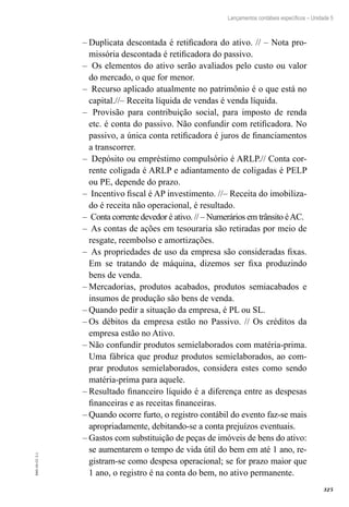 325
EAD-10-CC3.1
Lançamentos contábeis específicos – Unidade 5
Duplicata descontada é retificadora do ativo. // – Nota pro-––
missória descontada é retificadora do passivo.
Os elementos do ativo serão avaliados pelo custo ou valor––
do mercado, o que for menor.
Recurso aplicado atualmente no patrimônio é o que está no––
capital.//– Receita líquida de vendas é venda líquida.
Provisão para contribuição social, para imposto de renda––
etc. é conta do passivo. Não confundir com retificadora. No
passivo, a única conta retificadora é juros de financiamentos
a transcorrer.
Depósito ou empréstimo compulsório é ARLP.// Conta cor-––
rente coligada é ARLP e adiantamento de coligadas é PELP
ou PE, depende do prazo.
Incentivo fiscal é AP investimento. //– Receita do imobiliza-––
do é receita não operacional, é resultado.
Conta corrente devedor é ativo. // – Numerários em trânsito éAC.––
As contas de ações em tesouraria são retiradas por meio de––
resgate, reembolso e amortizações.
As propriedades de uso da empresa são consideradas fixas.––
Em se tratando de máquina, dizemos ser fixa produzindo
bens de venda.
Mercadorias, produtos acabados, produtos semiacabados e––
insumos de produção são bens de venda.
Quando pedir a situação da empresa, é PL ou SL.––
Os débitos da empresa estão no Passivo. // Os créditos da––
empresa estão no Ativo.
Não confundir produtos semielaborados com matéria-prima.––
Uma fábrica que produz produtos semielaborados, ao com-
prar produtos semielaborados, considera estes como sendo
matéria-prima para aquele.
Resultado financeiro líquido é a diferença entre as despesas––
financeiras e as receitas financeiras.
Quando ocorre furto, o registro contábil do evento faz-se mais––
apropriadamente, debitando-se a conta prejuízos eventuais.
Gastos com substituição de peças de imóveis de bens do ativo:––
se aumentarem o tempo de vida útil do bem em até 1 ano, re-
gistram-se como despesa operacional; se for prazo maior que
1 ano, o registro é na conta do bem, no ativo permanente.
 
