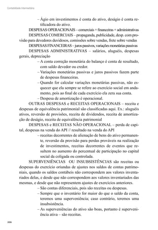 326
Contabilidade Intermediária
Ágio em investimentos é conta do ativo, deságio é conta re-––
tificadora do ativo.
DESPESASOPERACIONAIS–comerciais+financeiras+administrativas
DESPESAS COMERCIAIS – propaganda, publicidade, desp. com pro-
visão para devedores duvidosos, comissões sobre vendas, frete sobre vendas
DESPESASFINANCEIRAS–jurospassivos,variaçõesmonetáriaspassivas
DESPESAS ADMINISTRATIVAS – salários, aluguéis, despesas
gerais, depreciação
A conta correção monetária do balanço é conta de resultado,––
com saldo devedor ou credor.
Variações monetárias passivas e juros passivos fazem parte––
de despesas financeiras.
Quando for calcular variações monetárias passivas, não es-––
quecer que ela sempre se refere ao exercício social em anda-
mento, pois ao final de cada exercício ela zera sua conta.
Despesa de amortização é operacional.––
OUTRAS DESPESAS e RECEITAS OPERACIONAIS – receita e
despesas de equivalência patrimonial são classificadas aqui. Ex.: aluguéis
ativos, reversão de provisões, receita de dividendos, receita de amortiza-
ção de deságio, receita de equivalência patrimonial
DESPESAS e RECEITAS NÃO OPERACIONAL – perda de capi-
tal, despesas na venda do API // resultado na venda do API
receitas decorrentes de alienação de bens do ativo permanen-––
te, reversão da provisão para perdas prováveis na realização
de investimentos, receitas decorrentes de eventos que re-
sultem no aumento do percentual de participação no capital
social da coligada ou controlada.
SUPERVENIÊNCIAS OU INSUBSISTÊNCIAS são receitas ou
despesas do exercício oriundas de ajustes nos saldos de contas patrimo-
niais, quando os saldos contábeis não correspondem aos valores inventa-
riados delas, e desde que não correspondem aos valores inventariados das
mesmas, e desde que não representem ajustes de exercícios anteriores.
São contas diferenciais, pois são receitas ou despesas.––
Sempre que o inventário for maior do que o saldo da conta,––
teremos uma superveniência; caso contrário, teremos uma
insubsistência.
As superveniências do ativo são boas, portanto é superveni-––
ência ativa – são receitas.
 
