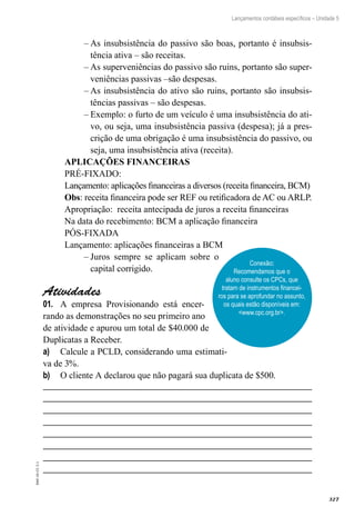 327
EAD-10-CC3.1
Lançamentos contábeis específicos – Unidade 5
As insubsistência do passivo são boas, portanto é insubsis-––
tência ativa – são receitas.
As superveniências do passivo são ruins, portanto são super-––
veniências passivas –são despesas.
As insubsistência do ativo são ruins, portanto são insubsis-––
tências passivas – são despesas.
Exemplo: o furto de um veículo é uma insubsistência do ati-––
vo, ou seja, uma insubsistência passiva (despesa); já a pres-
crição de uma obrigação é uma insubsistência do passivo, ou
seja, uma insubsistência ativa (receita).
APLICAÇÕES FINANCEIRAS
PRÉ-FIXADO:
Lançamento: aplicações financeiras a diversos (receita financeira, BCM)
Obs: receita financeira pode ser REF ou retificadora de AC ou ARLP.
Apropriação: receita antecipada de juros a receita financeiras
Na data do recebimento: BCM a aplicação financeira
PÓS-FIXADA
Lançamento: aplicações financeiras a BCM
Juros sempre se aplicam sobre o––
capital corrigido.
Atividades
A empresa Provisionando está encer-01.	
rando as demonstrações no seu primeiro ano
de atividade e apurou um total de $40.000 de
Duplicatas a Receber.
Calcule a PCLD, considerando uma estimati-a)	
va de 3%.
O cliente A declarou que não pagará sua duplicata de $500.b)	
Conexão:
Recomendamos que o
aluno consulte os CPCs, que
tratam de instrumentos financei-
ros para se aprofundar no assunto,
os quais estão disponíveis em:
<www.cpc.org.br>.
 