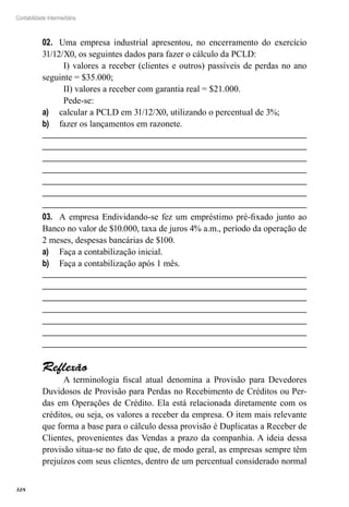 328
Contabilidade Intermediária
Uma empresa industrial apresentou, no encerramento do exercício02.	
31/12/X0, os seguintes dados para fazer o cálculo da PCLD:
I) valores a receber (clientes e outros) passíveis de perdas no ano
seguinte = $35.000;
II) valores a receber com garantia real = $21.000.
Pede-se:
calcular a PCLD em 31/12/X0, utilizando o percentual de 3%;a)	
fazer os lançamentos em razonete.b)	
A empresa Endividando-se fez um empréstimo pré-fixado junto ao03.	
Banco no valor de $10.000, taxa de juros 4% a.m., período da operação de
2 meses, despesas bancárias de $100.
Faça a contabilização inicial.a)	
Faça a contabilização após 1 mês.b)	
Reflexão
A terminologia fiscal atual denomina a Provisão para Devedores
Duvidosos de Provisão para Perdas no Recebimento de Créditos ou Per-
das em Operações de Crédito. Ela está relacionada diretamente com os
créditos, ou seja, os valores a receber da empresa. O item mais relevante
que forma a base para o cálculo dessa provisão é Duplicatas a Receber de
Clientes, provenientes das Vendas a prazo da companhia. A ideia dessa
provisão situa-se no fato de que, de modo geral, as empresas sempre têm
prejuízos com seus clientes, dentro de um percentual considerado normal
 