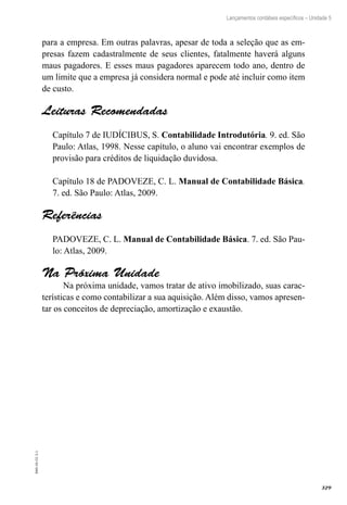 329
EAD-10-CC3.1
Lançamentos contábeis específicos – Unidade 5
para a empresa. Em outras palavras, apesar de toda a seleção que as em-
presas fazem cadastralmente de seus clientes, fatalmente haverá alguns
maus pagadores. E esses maus pagadores aparecem todo ano, dentro de
um limite que a empresa já considera normal e pode até incluir como item
de custo.
Leituras Recomendadas
Capítulo 7 de IUDÍCIBUS, S. Contabilidade Introdutória. 9. ed. São
Paulo: Atlas, 1998. Nesse capítulo, o aluno vai encontrar exemplos de
provisão para créditos de liquidação duvidosa.
Capítulo 18 de PADOVEZE, C. L. Manual de Contabilidade Básica.
7. ed. São Paulo: Atlas, 2009.
Referências
PADOVEZE, C. L. Manual de Contabilidade Básica. 7. ed. São Pau-
lo: Atlas, 2009.
Na Próxima Unidade
Na próxima unidade, vamos tratar de ativo imobilizado, suas carac-
terísticas e como contabilizar a sua aquisição. Além disso, vamos apresen-
tar os conceitos de depreciação, amortização e exaustão.
 