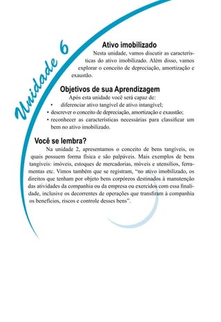 Unidade6
Ativo imobilizado
Nesta unidade, vamos discutir as caracterís-
ticas do ativo imobilizado. Além disso, vamos
explorar o conceito de depreciação, amortização e
exaustão.
Objetivos de sua Aprendizagem
Após esta unidade você será capaz de:
diferenciar ativo tangível de ativo intangível;•	
descrever o conceito de depreciação, amortização e exaustão;•	
reconhecer as características necessárias para classificar um•	
bem no ativo imobilizado.
Você se lembra?
Na unidade 2, apresentamos o conceito de bens tangíveis, os
quais possuem forma física e são palpáveis. Mais exemplos de bens
tangíveis: imóveis, estoques de mercadorias, móveis e utensílios, ferra-
mentas etc. Vimos também que se registram, “no ativo imobilizado, os
direitos que tenham por objeto bens corpóreos destinados à manutenção
das atividades da companhia ou da empresa ou exercidos com essa finali-
dade, inclusive os decorrentes de operações que transfiram à companhia
os benefícios, riscos e controle desses bens”.
 