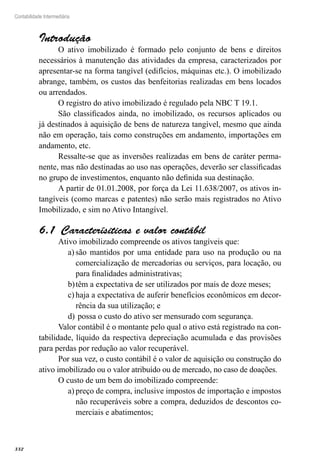 332
Contabilidade Intermediária
Introdução
O ativo imobilizado é formado pelo conjunto de bens e direitos
necessários à manutenção das atividades da empresa, caracterizados por
apresentar-se na forma tangível (edifícios, máquinas etc.). O imobilizado
abrange, também, os custos das benfeitorias realizadas em bens locados
ou arrendados.
O registro do ativo imobilizado é regulado pela NBC T 19.1.
São classificados ainda, no imobilizado, os recursos aplicados ou
já destinados à aquisição de bens de natureza tangível, mesmo que ainda
não em operação, tais como construções em andamento, importações em
andamento, etc.
Ressalte-se que as inversões realizadas em bens de caráter perma-
nente, mas não destinadas ao uso nas operações, deverão ser classificadas
no grupo de investimentos, enquanto não definida sua destinação.
A partir de 01.01.2008, por força da Lei 11.638/2007, os ativos in-
tangíveis (como marcas e patentes) não serão mais registrados no Ativo
Imobilizado, e sim no Ativo Intangível.
Caracterísiticas e valor contábil6.1 
Ativo imobilizado compreende os ativos tangíveis que:
são mantidos por uma entidade para uso na produção ou naa)	
comercialização de mercadorias ou serviços, para locação, ou
para finalidades administrativas;
têm a expectativa de ser utilizados por mais de doze meses;b)	
haja a expectativa de auferir benefícios econômicos em decor-c)	
rência da sua utilização; e
possa o custo do ativo ser mensurado com segurança.d)	
Valor contábil é o montante pelo qual o ativo está registrado na con-
tabilidade, líquido da respectiva depreciação acumulada e das provisões
para perdas por redução ao valor recuperável.
Por sua vez, o custo contábil é o valor de aquisição ou construção do
ativo imobilizado ou o valor atribuído ou de mercado, no caso de doações.
O custo de um bem do imobilizado compreende:
preço de compra, inclusive impostos de importação e impostosa)	
não recuperáveis sobre a compra, deduzidos de descontos co-
merciais e abatimentos;
 