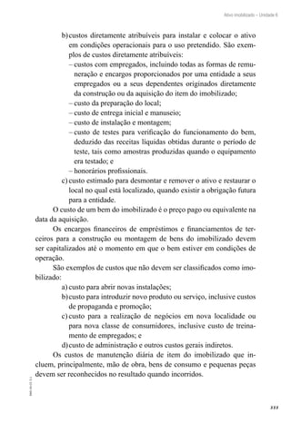 333
EAD-10-CC3.1
Ativo imobilizado – Unidade 6
custos diretamente atribuíveis para instalar e colocar o ativob)	
em condições operacionais para o uso pretendido. São exem-
plos de custos diretamente atribuíveis:
custos com empregados, incluindo todas as formas de remu-––
neração e encargos proporcionados por uma entidade a seus
empregados ou a seus dependentes originados diretamente
da construção ou da aquisição do item do imobilizado;
custo da preparação do local;––
custo de entrega inicial e manuseio;––
custo de instalação e montagem;––
custo de testes para verificação do funcionamento do bem,––
deduzido das receitas líquidas obtidas durante o período de
teste, tais como amostras produzidas quando o equipamento
era testado; e
honorários profissionais.––
custo estimado para desmontar e remover o ativo e restaurar oc)	
local no qual está localizado, quando existir a obrigação futura
para a entidade.
O custo de um bem do imobilizado é o preço pago ou equivalente na
data da aquisição.
Os encargos financeiros de empréstimos e financiamentos de ter-
ceiros para a construção ou montagem de bens do imobilizado devem
ser capitalizados até o momento em que o bem estiver em condições de
operação.
São exemplos de custos que não devem ser classificados como imo-
bilizado:
custo para abrir novas instalações;a)	
custo para introduzir novo produto ou serviço, inclusive custosb)	
de propaganda e promoção;
custo para a realização de negócios em nova localidade ouc)	
para nova classe de consumidores, inclusive custo de treina-
mento de empregados; e
custo de administração e outros custos gerais indiretos.d)	
Os custos de manutenção diária de item do imobilizado que in-
cluem, principalmente, mão de obra, bens de consumo e pequenas peças
devem ser reconhecidos no resultado quando incorridos.
 