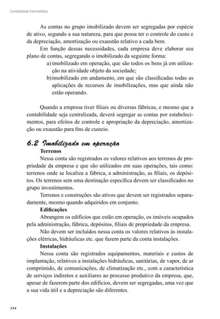 334
Contabilidade Intermediária
As contas no grupo imobilizado devem ser segregadas por espécie
de ativo, segundo a sua natureza, para que possa ter o controle do custo e
da depreciação, amortização ou exaustão relativo a cada bem.
Em função dessas necessidades, cada empresa deve elaborar seu
plano de contas, segregando o imobilizado da seguinte forma:
imobilizado em operação, que são todos os bens já em utiliza-a)	
ção na atividade objeto da sociedade;
imobilizado em andamento, em que são classificadas todas asb)	
aplicações de recursos de imobilizações, mas que ainda não
estão operando.
Quando a empresa tiver filiais ou diversas fábricas, e mesmo que a
contabilidade seja centralizada, deverá segregar as contas por estabeleci-
mentos, para efeitos de controle e apropriação da depreciação, amortiza-
ção ou exaustão para fins de custeio.
Imobilizado em operação6.2 
Terrenos
Nessa conta são registrados os valores relativos aos terrenos de pro-
priedade da empresa e que são utilizados em suas operações, tais como:
terrenos onde se localiza a fábrica, a administração, as filiais, os depósi-
tos. Os terrenos sem uma destinação específica devem ser classificados no
grupo investimentos.
Terrenos e construções são ativos que devem ser registrados separa-
damente, mesmo quando adquiridos em conjunto.
Edificações
Abrangem os edifícios que estão em operação, os imóveis ocupados
pela administração, fábrica, depósitos, filiais de propriedade da empresa.
Não devem ser incluídos nessa conta os valores relativos às instala-
ções elétricas, hidráulicas etc. que fazem parte da conta instalações.
Instalações
Nessa conta são registrados equipamentos, materiais e custos de
implantação, relativos a instalações hidráulicas, sanitárias, de vapor, de ar
comprimido, de comunicações, de climatização etc., com a característica
de serviços indiretos e auxiliares ao processo produtivo da empresa, que,
apesar de fazerem parte dos edifícios, devem ser segregadas, uma vez que
a sua vida útil e a depreciação são diferentes.
 