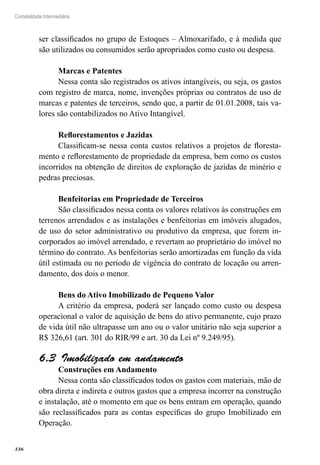 336
Contabilidade Intermediária
ser classificados no grupo de Estoques – Almoxarifado, e à medida que
são utilizados ou consumidos serão apropriados como custo ou despesa.
Marcas e Patentes
Nessa conta são registrados os ativos intangíveis, ou seja, os gastos
com registro de marca, nome, invenções próprias ou contratos de uso de
marcas e patentes de terceiros, sendo que, a partir de 01.01.2008, tais va-
lores são contabilizados no Ativo Intangível.
Reflorestamentos e Jazidas
Classificam-se nessa conta custos relativos a projetos de floresta-
mento e reflorestamento de propriedade da empresa, bem como os custos
incorridos na obtenção de direitos de exploração de jazidas de minério e
pedras preciosas.
Benfeitorias em Propriedade de Terceiros
São classificados nessa conta os valores relativos às construções em
terrenos arrendados e as instalações e benfeitorias em imóveis alugados,
de uso do setor administrativo ou produtivo da empresa, que forem in-
corporados ao imóvel arrendado, e revertam ao proprietário do imóvel no
término do contrato. As benfeitorias serão amortizadas em função da vida
útil estimada ou no período de vigência do contrato de locação ou arren-
damento, dos dois o menor.
Bens do Ativo Imobilizado de Pequeno Valor
A critério da empresa, poderá ser lançado como custo ou despesa
operacional o valor de aquisição de bens do ativo permanente, cujo prazo
de vida útil não ultrapasse um ano ou o valor unitário não seja superior a
R$ 326,61 (art. 301 do RIR/99 e art. 30 da Lei nº 9.249/95).
Imobilizado em andamento6.3 
Construções em Andamento
Nessa conta são classificados todos os gastos com materiais, mão de
obra direta e indireta e outros gastos que a empresa incorrer na construção
e instalação, até o momento em que os bens entram em operação, quando
são reclassificados para as contas específicas do grupo Imobilizado em
Operação.
 