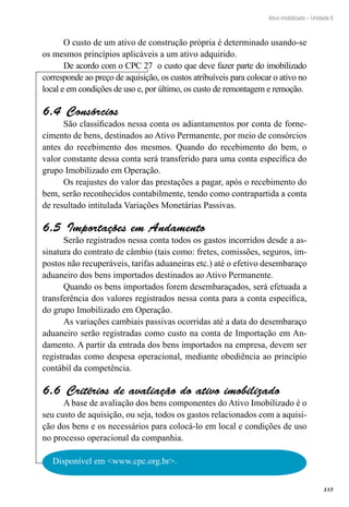 337
Ativo imobilizado – Unidade 6
O custo de um ativo de construção própria é determinado usando-se
os mesmos princípios aplicáveis a um ativo adquirido.
De acordo com o CPC 27 o custo que deve fazer parte do imobilizado
corresponde ao preço de aquisição, os custos atribuíveis para colocar o ativo no
local e em condições de uso e, por último, os custo de remontagem e remoção.
Consórcios6.4 
São classificados nessa conta os adiantamentos por conta de forne-
cimento de bens, destinados ao Ativo Permanente, por meio de consórcios
antes do recebimento dos mesmos. Quando do recebimento do bem, o
valor constante dessa conta será transferido para uma conta específica do
grupo Imobilizado em Operação.
Os reajustes do valor das prestações a pagar, após o recebimento do
bem, serão reconhecidos contabilmente, tendo como contrapartida a conta
de resultado intitulada Variações Monetárias Passivas.
Importações em Andamento6.5 
Serão registrados nessa conta todos os gastos incorridos desde a as-
sinatura do contrato de câmbio (tais como: fretes, comissões, seguros, im-
postos não recuperáveis, tarifas aduaneiras etc.) até o efetivo desembaraço
aduaneiro dos bens importados destinados ao Ativo Permanente.
Quando os bens importados forem desembaraçados, será efetuada a
transferência dos valores registrados nessa conta para a conta específica,
do grupo Imobilizado em Operação.
As variações cambiais passivas ocorridas até a data do desembaraço
aduaneiro serão registradas como custo na conta de Importação em An-
damento. A partir da entrada dos bens importados na empresa, devem ser
registradas como despesa operacional, mediante obediência ao princípio
contábil da competência.
Critérios de avaliação do ativo imobilizado6.6 
A base de avaliação dos bens componentes do Ativo Imobilizado é o
seu custo de aquisição, ou seja, todos os gastos relacionados com a aquisi-
ção dos bens e os necessários para colocá-lo em local e condições de uso
no processo operacional da companhia.
Disponível em <www.cpc.org.br>.
 