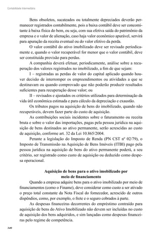 340
Contabilidade Intermediária
Bens obsoletos, sucateados ou totalmente depreciados deverão per-
manecer registrados contabilmente, pois a baixa contábil deve ser concomi-
tante à baixa física do bem, ou seja, com sua efetiva saída do patrimônio da
empresa e o valor de alienação, caso haja valor econômico apurável, servirá
para apuração da receita eventual ou do valor efetivo da perda.
O valor contábil do ativo imobilizado deve ser revisado periodica-
mente e, quando o valor recuperável for menor que o valor contábil, deve
ser constituída provisão para perdas.
A companhia deverá efetuar, periodicamente, análise sobre a recu-
peração dos valores registrados no imobilizado, a fim de que sejam:
I – registradas as perdas de valor do capital aplicado quando hou-
ver decisão de interromper os empreendimentos ou atividades a que se
destinavam ou quando comprovado que não poderão produzir resultados
suficientes para recuperação desse valor; ou
II – revisados e ajustados os critérios utilizados para determinação da
vida útil econômica estimada e para cálculo da depreciação e exaustão.
Os tributos pagos na aquisição de bens do imobilizado, quando não
recuperáveis, devem fazer parte do custo de aquisição.
As contribuições sociais incidentes sobre o faturamento ou receita
bruta e sobre o valor das importações, pagas pela pessoa jurídica na aqui-
sição de bens destinados ao ativo permanente, serão acrescidas ao custo
de aquisição, conforme art. 32 da Lei 10.865/2004.
Perante a legislação do Imposto de Renda (PN CST nº 02/79), o
Imposto de Transmissão na Aquisição de Bens Imóveis (ITBI) pago pela
pessoa jurídica na aquisição de bens do ativo permanente poderá, a seu
critério, ser registrado como custo de aquisição ou deduzido como despe-
sa operacional.
Aquisição de bens para o ativo imobilizado por
meio de financiamento
Quando a empresa adquire bens para o ativo imobilizado por meio de
financiamentos (como o Finame), deve considerar como custo a ser ativado
o preço total constante da Nota Fiscal do fornecedor, acrescido de outros
dispêndios, como, por exemplo, o frete e o seguro cobrados à parte.
As despesas financeiras decorrentes do empréstimo contraído para
aquisição de bens do Ativo Imobilizado não devem ser incluídas no custo
de aquisição dos bens adquiridos, e sim lançadas como despesas financei-
ras pelo regime de competência.
 