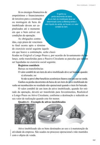 341
EAD-10-CC3.1
Ativo imobilizado – Unidade 6
O ganho ou
perda decorrente de baixa
de um item do imobilizado deve ser
determinado como a diferença entre o
valor líquido da venda, se houver, e o valor
contábil do item.
Já os encargos financeiros de
empréstimos e financiamentos
de terceiros para a construção
ou montagem de bens do
imobilizado devem ser ca-
pitalizados até o momento
em que o bem estiver em
condições de operação.
As obrigações contra-
ídas, cujo prazo de vencimen-
to final ocorra após o término
do exercício social seguinte àquele
em que houve a contratação, serão classi-
ficadas no Exigível a Longo Prazo e, por ocasião do levantamento do ba-
lanço, serão transferidas para o Passivo Circulante as parcelas que devem
ser liquidadas no exercício social seguinte.
Registros contábeis
Baixas ou transferências
Ovalor contábil de um item do ativo imobilizado deve ser baixadoquando:
alienado; oua)	
nãoseprevêobterbenefícioseconômicosfuturoscomseuusoouvenda.b)	
Ganhosouperdas decorrentes da baixa de um item do ativoimobilizadode-
verão ser reconhecidos no resultado não operacional quando o item for baixado.
O valor contábil de um item do ativo imobilizado, quando for reti-
rado da operação, deverá ser transferido para Investimentos, Realizável
a Longo Prazo ou Ativo Circulante, conforme a destinação e reduzido ao
seu valor de realização quando este for menor.
Quadro 6 – Exemplo de ativos imobilizados
Ativo imobilizado são os bens destinados ao uso e à manutenção da
atividade da empresa. São usados no processo operacional e não mantidos
com o objeto de venda.
 