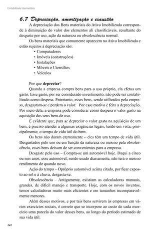 342
Contabilidade Intermediária
Depreciação, amortização e exaustão6.7 
A depreciação dos Bens materiais do Ativo Imobilizado correspon-
de à diminuição do valor dos elementos ali classificáveis, resultante do
desgaste por uso, ação da natureza ou obsolescência normal.
Os bens materiais que comumente aparecem no Ativo Imobilizado e
estão sujeitos à depreciação são:
Computadores•	
Imóveis (construções)•	
Instalações•	
Móveis e Utensílios•	
Veículos•	
Por que depreciar?
Quando a empresa compra bens para o uso próprio, ela efetua um
gasto. Esse gasto, por ser considerado investimento, não pode ser contabi-
lizado como despesa. Entretanto, esses bens, sendo utilizados pela empre-
sa, desgastam-se e perdem o valor. Por esse motivo é feita a depreciação.
Por meio dela, a empresa pode considerar como despesa o valor gasto na
aquisição dos seus bens de uso.
É evidente que, para se depreciar o valor gasto na aquisição de um
bem, é preciso atender a algumas exigências legais, tendo em vista, prin-
cipalmente, o tempo de vida útil do bem.
Os bens não duram eternamente – eles têm um tempo de vida útil.
Desgastados pelo uso ou em função da natureza ou mesmo pela obsoles-
cência, esses bens deixam de ser convenientes para a empresa.
Desgaste pelo uso – Compra-se um automóvel hoje. Daqui a cinco
ou seis anos, esse automóvel, sendo usado diariamente, não terá o mesmo
rendimento de quando novo.
Ação do tempo – Opróprio automóvel acima citado, por ficar expos-
to ao sol e à chuva, desgasta-se.
Obsolescência – Antigamente, existiam as calculadoras manuais,
grandes, de difícil manejo e transporte. Hoje, com os novos inventos,
temos calculadoras muito mais eficientes e em tamanhos incomparavel-
mente menores.
Além desses motivos, e por tais bens servirem às empresas em vá-
rios exercícios sociais, é correto que se incorpore ao custo de cada exer-
cício uma parcela do valor desses bens, ao longo do período estimado de
sua vida útil.
 