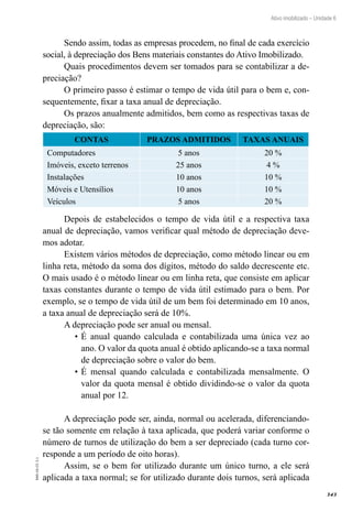 343
EAD-10-CC3.1
Ativo imobilizado – Unidade 6
Sendo assim, todas as empresas procedem, no final de cada exercício
social, à depreciação dos Bens materiais constantes do Ativo Imobilizado.
Quais procedimentos devem ser tomados para se contabilizar a de-
preciação?
O primeiro passo é estimar o tempo de vida útil para o bem e, con-
sequentemente, fixar a taxa anual de depreciação.
Os prazos anualmente admitidos, bem como as respectivas taxas de
depreciação, são:
CONTAS PRAZOS ADMITIDOS TAXAS ANUAIS
Computadores 5 anos 20 %
Imóveis, exceto terrenos 25 anos 4 %
Instalações 10 anos 10 %
Móveis e Utensílios 10 anos 10 %
Veículos 5 anos 20 %
Depois de estabelecidos o tempo de vida útil e a respectiva taxa
anual de depreciação, vamos verificar qual método de depreciação deve-
mos adotar.
Existem vários métodos de depreciação, como método linear ou em
linha reta, método da soma dos dígitos, método do saldo decrescente etc.
O mais usado é o método linear ou em linha reta, que consiste em aplicar
taxas constantes durante o tempo de vida útil estimado para o bem. Por
exemplo, se o tempo de vida útil de um bem foi determinado em 10 anos,
a taxa anual de depreciação será de 10%.
A depreciação pode ser anual ou mensal.
É anual quando calculada e contabilizada uma única vez ao•	
ano. O valor da quota anual é obtido aplicando-se a taxa normal
de depreciação sobre o valor do bem.
É mensal quando calculada e contabilizada mensalmente. O•	
valor da quota mensal é obtido dividindo-se o valor da quota
anual por 12.
A depreciação pode ser, ainda, normal ou acelerada, diferenciando-
se tão somente em relação à taxa aplicada, que poderá variar conforme o
número de turnos de utilização do bem a ser depreciado (cada turno cor-
responde a um período de oito horas).
Assim, se o bem for utilizado durante um único turno, a ele será
aplicada a taxa normal; se for utilizado durante dois turnos, será aplicada
 