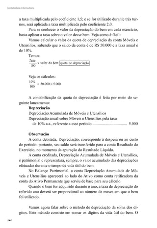 344
Contabilidade Intermediária
a taxa multiplicada pelo coeficiente 1,5; e se for utilizado durante três tur-
nos, será aplicada a taxa multiplicada pelo coeficiente 2,0.
Para se conhecer o valor da depreciação do bem em cada exercício,
basta aplicar a taxa sobre o valor desse bem. Veja como é fácil:
Vamos calcular o valor da quota de depreciação da conta Móveis e
Utensílios, sabendo que o saldo da conta é de R$ 50.000 e a taxa anual é
de 10%.
Temos:
Taxa
valor do bem
100
x quota de deprecia oçã
Veja os cálculos:
10
100
50 000 5 000
%
. .x =
A contabilização da quota de depreciação é feita por meio do se-
guinte lançamento:
Depreciação
Depreciação Acumulada de Móveis e Utensílios
Depreciação anual sobre Móveis e Utensílios pela taxa
de 10% a.a., referente a esse período .................................. 5.000
Observação
A conta debitada, Depreciação, corresponde à despesa ou ao custo
do período; portanto, seu saldo será transferido para a conta Resultado do
Exercício, no momento da apuração do Resultado Líquido.
A conta creditada, Depreciação Acumulada de Móveis e Utensílios,
é patrimonial e representará, sempre, o valor acumulado das depreciações
efetuadas durante o tempo de vida útil do bem.
No Balanço Patrimonial, a conta Depreciação Acumulada de Mó-
veis e Utensílios aparecerá ao lado do Ativo como conta retificadora da
conta do Ativo Permanente que serviu de base para seu cálculo.
Quando o bem for adquirido durante o ano, a taxa de depreciação do
referido ano deverá ser proporcional ao número de meses em que o bem
foi utilizado.
Vamos agora falar sobre o método de depreciação da soma dos dí-
gitos. Este método consiste em somar os dígitos da vida útil do bem. O
 