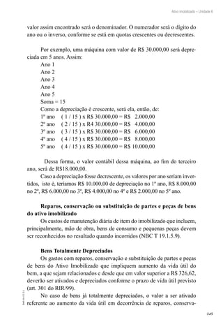 345
EAD-10-CC3.1
Ativo imobilizado – Unidade 6
valor assim encontrado será o denominador. O numerador será o dígito do
ano ou o inverso, conforme se está em quotas crescentes ou decrescentes.
Por exemplo, uma máquina com valor de R$ 30.000,00 será depre-
ciada em 5 anos. Assim:
Ano 1
Ano 2
Ano 3
Ano 4
Ano 5
Soma = 15
Como a depreciação é crescente, será ela, então, de:
1º ano 	 ( 1 / 15 ) x R$ 30.000,00 = R$ 2.000,00
2º ano 	 ( 2 / 15 ) x R4 30.000,00 = R$ 4.000,00
3º ano 	 ( 3 / 15 ) x R$ 30.000,00 = R$ 6.000,00
4º ano 	 ( 4 / 15 ) x R$ 30.000,00 = R$ 8.000,00
5º ano 	 ( 4 / 15 ) x R$ 30.000,00 = R$ 10.000,00
	Dessa forma, o valor contábil dessa máquina, ao fim do terceiro
ano, será de R$18.000,00.
Caso a depreciação fosse decrescente, os valores por ano seriam inver-
tidos, isto é, teríamos R$ 10.000,00 de depreciação no 1º ano, R$ 8.000,00
no 2º, R$ 6.000,00 no 3º, R$ 4.000,00 no 4º e R$ 2.000,00 no 5º ano.
Reparos, conservação ou substituição de partes e peças de bens
do ativo imobilizado
Os custos de manutenção diária de item do imobilizado que incluem,
principalmente, mão de obra, bens de consumo e pequenas peças devem
ser reconhecidos no resultado quando incorridos (NBC T 19.1.5.9).
Bens Totalmente Depreciados
Os gastos com reparos, conservação e substituição de partes e peças
de bens do Ativo Imobilizado que impliquem aumento da vida útil do
bem, a que sejam relacionados e desde que em valor superior a R$ 326,62,
deverão ser ativados e depreciados conforme o prazo de vida útil previsto
(art. 301 do RIR/99).
No caso de bens já totalmente depreciados, o valor a ser ativado
referente ao aumento da vida útil em decorrência de reparos, conserva-
 
