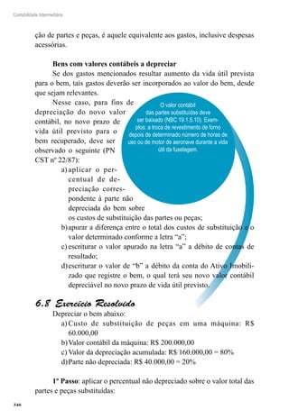 346
Contabilidade Intermediária
O valor contábil
das partes substituídas deve
ser baixado (NBC 19.1.5.10). Exem-
plos: a troca de revestimento de forno
depois de determinado número de horas de
uso ou de motor de aeronave durante a vida
útil da fuselagem.
ção de partes e peças, é aquele equivalente aos gastos, inclusive despesas
acessórias.
Bens com valores contábeis a depreciar
Se dos gastos mencionados resultar aumento da vida útil prevista
para o bem, tais gastos deverão ser incorporados ao valor do bem, desde
que sejam relevantes.
Nesse caso, para fins de
depreciação do novo valor
contábil, no novo prazo de
vida útil previsto para o
bem recuperado, deve ser
observado o seguinte (PN
CST nº 22/87):
aplicar o per-a)	
centual de de-
preciação corres-
pondente à parte não
depreciada do bem sobre
os custos de substituição das partes ou peças;
apurar a diferença entre o total dos custos de substituição e ob)	
valor determinado conforme a letra “a”;
escriturar o valor apurado na letra “a” a débito de contas dec)	
resultado;
escriturar o valor de “b” a débito da conta do Ativo Imobili-d)	
zado que registre o bem, o qual terá seu novo valor contábil
depreciável no novo prazo de vida útil previsto.
Exercício Resolvido6.8 
Depreciar o bem abaixo:
Custo de substituição de peças em uma máquina: R$a)	
60.000,00
Valor contábil da máquina: R$ 200.000,00b)	
Valor da depreciação acumulada: R$ 160.000,00 = 80%c)	
Parte não depreciada: R$ 40.000,00 = 20%d)	
1º Passo: aplicar o percentual não depreciado sobre o valor total das
partes e peças substituídas:
 