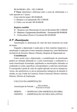 347
EAD-10-CC3.1
Ativo imobilizado – Unidade 6
R$ 60.000,00 x 20% = R$ 12.000,00
2º Passo: determinar a diferença entre o custo de substituição e o
valor apurado no 1º passo:
Custo total do reparo: R$ 60.000,00
(–) Despesa a ser apropriada: R$ 12.000,00
(=) Valor a ser ativado: R$ 48.000,00
Registro contábil:
D – Despesas com Manutenção (Conta de Resultado) R$ 12.000,00
D – Máquinas e Equipamentos (Imobilizado – Permanente) R$ 48.000,00
C – Fornecedores (Passivo Circulante) R$ 60.000,00
Amortização6.9 
Amortização é a diminuição do valor dos bens imateriais em razão
do tempo.
Enquanto a depreciação é usada para os bens materiais (tangíveis), a
amortização é usada para os bens imateriais (intangíveis), como Benfeitorias
em Imóveis de Terceiros, Marcas e Patentes, Despesas de Organização etc.
Contabilização
Como ocorre com a depreciação, a contabilização da amortização
poderá ser efetuada debitando-se a conta Amortização e creditando-se a
conta Amortização Acumulada, englobando as amortizações efetuadas ou
creditando-se contas específicas correspondentes a cada bem amortizado.
É corresponde à perda do valor do capital aplicado em ativos intangíveis.
Assim, são amortizáveis os ativos permanentes intangíveis de duração li-
mitada, ou seja, Fundo de Comércio, Ponto Comercial, Direitos Autorais,
Patentes, Direitos de Exploração.
CÁLCULO DAAMORTIZAÇÃO
Amortização do Período =
Valor do Direito
N per odos de Dura oº í çã
DÉBITO = DESPESAS COM AMORTIZAÇÃO (DRE)
CRÉDITO = AMORTIZAÇÃO ACUMULADA (ATIVO)
 