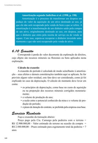 348
Contabilidade Intermediária
Amortização segundo Iudícibus et al. (1998, p. 198)
Amortização é o processo de transformar em despesa um
pedaço do valor da aquisição de um ativo destinado ao uso, já
que ele não será recuperado pela venda do bem a que se refere. A
amortização é a transformação de um dinheiro saído pela compra
de um ativo, originalmente destinado ao uso, em despesa, para
que o dinheiro que entra pela receita de serviço ou de venda se
separe. Com isso, espera-se recuperar o dinheiro investido ante-
riormente e que não será recuperado pela venda do ativo.
Exaustão6.10 
Corresponde à perda do valor decorrente da exploração de direitos,
cujo objeto são recursos minerais ou florestais ou bens aplicados nesta
exploração.
Cálculo da exaustão
A exaustão do período é calculada de modo semelhante à amortiza-
ção – seus efeitos e demais considerações também aqui se aplicam. Se for
previsto algum valor residual, este fato deve ser considerado, como já foi
explicado no caso da depreciação. O cálculo do montante deve levar em
conta:
os princípios de depreciação, como base no custo de aquisição•	
ou na proporção dos recursos minerais corrigidos monetaria-
mente;
o volume de produção do ano;•	
a razão entre o potencial conhecido da mina e o volume de pro-•	
dução do período;
o prazo de duração do contrato, se preferida pela empresa essa base.•	
Exercício Resolvido
Faça a exaustão da transação abaixo:
Preço pago pela Cia. Camargo pela pedreira com o terreno =
R$ 12.900.000,00 – Valor estimado do terreno na ocasião da compra =
R$ 2.500.000,00 – Prazo estimado para esgotamento total da pedreira = 7
anos
 