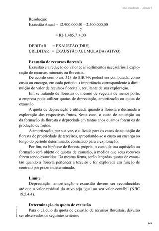 349
EAD-10-CC3.1
Ativo imobilizado – Unidade 6
Resolução:
Exaustão Anual = 12.900.000,00 – 2.500.000,00
7
= R$ 1.485.714,00
DEBITAR = EXAUSTÃO (DRE)
CREDITAR = EXAUSTÃO ACUMULADA (ATIVO)
Exaustão de recursos florestais
Exaustão é a redução do valor de investimentos necessários à explo-
ração de recursos minerais ou florestais.
De acordo com o art. 328 do RIR/99, poderá ser computada, como
custo ou encargo, em cada período, a importância correspondente à dimi-
nuição do valor de recursos florestais, resultante de sua exploração.
Em se tratando de florestas ou mesmo de vegetais de menor porte,
a empresa pode utilizar quotas de depreciação, amortização ou quota de
exaustão.
A quota de depreciação é utilizada quando a floresta é destinada à
exploração dos respectivos frutos. Neste caso, o custo de aquisição ou
da formação da floresta é depreciado em tantos anos quantos forem os de
produção de frutos.
A amortização, por sua vez, é utilizada para os casos de aquisição de
floresta de propriedade de terceiros, apropriando-se o custo ou encargo ao
longo do período determinado, contratado para a exploração.
Por fim, na hipótese de floresta própria, o custo de sua aquisição ou
formação será objeto de quotas de exaustão, à medida que seus recursos
forem sendo exauridos. Da mesma forma, serão lançadas quotas de exaus-
tão quando a floresta pertencer a terceiro e for explorada em função de
contrato por prazo indeterminado.
Limite
Depreciação, amortização e exaustão devem ser reconhecidas
até que o valor residual do ativo seja igual ao seu valor contábil (NBC
19.5.4.4).
Determinação da quota de exaustão
Para o cálculo da quota de exaustão de recursos florestais, deverão
ser observados os seguintes critérios:
 
