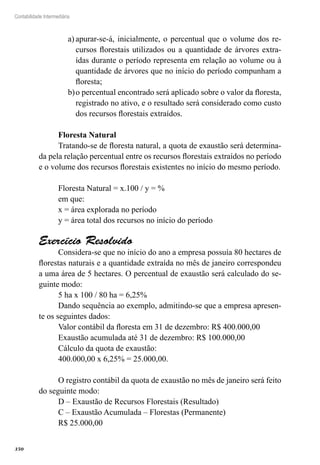 350
Contabilidade Intermediária
apurar-se-á, inicialmente, o percentual que o volume dos re-a)	
cursos florestais utilizados ou a quantidade de árvores extra-
ídas durante o período representa em relação ao volume ou à
quantidade de árvores que no início do período compunham a
floresta;
o percentual encontrado será aplicado sobre o valor da floresta,b)	
registrado no ativo, e o resultado será considerado como custo
dos recursos florestais extraídos.
Floresta Natural
Tratando-se de floresta natural, a quota de exaustão será determina-
da pela relação percentual entre os recursos florestais extraídos no período
e o volume dos recursos florestais existentes no início do mesmo período.
Floresta Natural = x.100 / y = %
em que:
x = área explorada no período
y = área total dos recursos no início do período
Exercício Resolvido
Considera-se que no início do ano a empresa possuía 80 hectares de
florestas naturais e a quantidade extraída no mês de janeiro correspondeu
a uma área de 5 hectares. O percentual de exaustão será calculado do se-
guinte modo:
5 ha x 100 / 80 ha = 6,25%
Dando sequência ao exemplo, admitindo-se que a empresa apresen-
te os seguintes dados:
Valor contábil da floresta em 31 de dezembro: R$ 400.000,00
Exaustão acumulada até 31 de dezembro: R$ 100.000,00
Cálculo da quota de exaustão:
400.000,00 x 6,25% = 25.000,00.
O registro contábil da quota de exaustão no mês de janeiro será feito
do seguinte modo:
D – Exaustão de Recursos Florestais (Resultado)
C – Exaustão Acumulada – Florestas (Permanente)
R$ 25.000,00
 