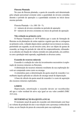 351
EAD-10-CC3.1
Ativo imobilizado – Unidade 6
Floresta Plantada
No caso de floresta plantada, a quota de exaustão será determinada
pela relação percentual existente entre a quantidade de árvores extraídas
durante o período de apuração e a quantidade existente no início desse
mesmo período.
Floresta Plantada = A x 100 / B = %
A = número de árvores extraídas no período de apuração
B = número de árvores existentes no início do período de apuração
Não extinção no primeiro corte
O Parecer Normativo nº 18/79 definiu que o custo de formação de
florestas ou de plantações de certas espécies vegetais que não se extinguem
no primeiro corte, voltando depois deste a produzir novos troncos ou ramos,
permitindo um segundo, ou até terceiro corte, deve ser objeto de quotas de
exaustão, ao longo do período de vida útil do empreendimento, efetuando-
se os cálculos em função do volume extraído em cada período, em confron-
to com a produção total esperada, englobando os diversos cortes.
Exaustão de recursos minerais
Exaustão é a redução do valor de investimentos necessários à explo-
ração de recursos minerais ou florestais.
A diminuição de recursos minerais resultante da sua exploração de-
verá ser computada como custo ou encargo.
A sistemática para a determinação da quota anual de exaustão é se-
melhante àquela aplicada no cálculo do encargo anual de depreciação.
A base de cálculo da quota anual de exaustão é o custo de aquisição
dos recursos minerais explorados.
LIMITE
Depreciação, amortização e exaustão devem ser reconhecidas
até que o valor residual do ativo seja igual ao seu valor contábil (NBC
19.5.4.4).
DETERMINAÇÃO DA QUOTAANUAL
O montante anual da quota de exaustão será determinado com base
no volume da produção do ano e sua relação com a possança conhecida da
mina, ou em função do prazo de concessão para sua exploração.
 