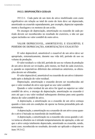 354
Contabilidade Intermediária
19.5.3. DISPOSIÇÕES GERAIS
19.5.3.1. Cada parte de um item do ativo imobilizado com custo
significativo em relação ao total do custo do item deve ser depreciado,
amortizado ou exaurido separadamente, por exemplo, depreciar separada-
mente a fuselagem e os motores de um avião.
Os encargos de depreciação, amortização ou exaustão de cada pe-
ríodo devem ser reconhecidos no resultado do exercício, a não ser que
sejam incluídos no valor contábil de outro ativo.
VALOR DEPRECIÁVEL, AMORTIZÁVEL E EXAURÍVEL E
PERÍODO DE DEPRECIAÇÃO, AMORTIZAÇÃO E EXAUSTÃO
O valor depreciável, amortizável e exaurível de um ativo deve ser
apropriado, sistematicamente, durante sua vida útil, período de uso ou
volume de produção.
O valor residual e a vida útil, período de uso ou volume de produção
de um ativo devem ser revisados, pelo menos, no final de cada exercício,
e, quando as expectativas diferirem das estimativas anteriores, as altera-
ções devem ser efetuadas.
O valor depreciável, amortizável ou exaurido de um ativo é determi-
nado após a dedução do valor residual.
Depreciação, amortização e exaustão devem ser reconhecidas até
que o valor residual do ativo seja igual ao seu valor contábil.
Quando o valor residual de um ativo for igual ou superior ao valor
contábil do ativo, o encargo de depreciação, amortização ou exaustão é
zero até que o seu valor residual subsequente diminua para uma quantia
abaixo do valor contábil do ativo.
A depreciação, a amortização ou a exaustão de um ativo começa
quando o item está em condições de operar na forma pretendida pela ad-
ministração.
A depreciação, a amortização ou a exaustão de um ativo cessa quan-
do o ativo é baixado ou transferido do imobilizado.
A depreciação, a amortização ou a exaustão não cessa quando o ati-
vo torna-se obsoleto ou é retirado temporariamente de operação, a não ser
que o ativo esteja totalmente depreciado, amortizado ou exaurido, sendo,
neste caso, reconhecida no resultado, devendo ser aplicado o disposto no
item 19.5.4.2.
 