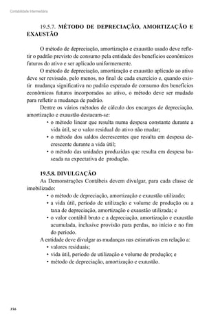 356
Contabilidade Intermediária
19.5.7. MÉTODO DE DEPRECIAÇÃO, AMORTIZAÇÃO E
EXAUSTÃO
O método de depreciação, amortização e exaustão usado deve refle-
tir o padrão previsto de consumo pela entidade dos benefícios econômicos
futuros do ativo e ser aplicado uniformemente.
O método de depreciação, amortização e exaustão aplicado ao ativo
deve ser revisado, pelo menos, no final de cada exercício e, quando exis-
tir mudança significativa no padrão esperado de consumo dos benefícios
econômicos futuros incorporados ao ativo, o método deve ser mudado
para refletir a mudança de padrão.
Dentre os vários métodos de cálculo dos encargos de depreciação,
amortização e exaustão destacam-se:
o método linear que resulta numa despesa constante durante a•	
vida útil, se o valor residual do ativo não mudar;
o método dos saldos decrescentes que resulta em despesa de-•	
crescente durante a vida útil;
o método das unidades produzidas que resulta em despesa ba-•	
seada na expectativa de produção.
19.5.8. DIVULGAÇÃO
As Demonstrações Contábeis devem divulgar, para cada classe de
imobilizado:
o método de depreciação, amortização e exaustão utilizado;•	
a vida útil, período de utilização e volume de produção ou a•	
taxa de depreciação, amortização e exaustão utilizada; e
o valor contábil bruto e a depreciação, amortização e exaustão•	
acumulada, inclusive provisão para perdas, no início e no fim
do período.
A entidade deve divulgar as mudanças nas estimativas em relação a:
valores residuais;•	
vida útil, período de utilização e volume de produção; e•	
método de depreciação, amortização e exaustão.•	
 
