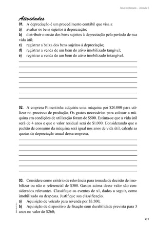 357
EAD-10-CC3.1
Ativo imobilizado – Unidade 6
Atividades
A depreciação é um procedimento contábil que visa a:01.	
avaliar os bens sujeitos à depreciação;a)	
distribuir o custo dos bens sujeitos à depreciação pelo período de suab)	
vida útil;
registrar a baixa dos bens sujeitos à depreciação;c)	
registrar a venda de um bem do ativo imobilizado tangível;d)	
registrar a venda de um bem do ativo imobilizado intangível.e)	
A empresa Pimentinha adquiriu uma máquina por $20.000 para uti-02.	
lizar no processo de produção. Os gastos necessários para colocar a má-
quina em condições de utilização foram de $500. Estima-se que a vida útil
será de 4 anos e que o valor residual será de $1.000. Considerando que o
padrão de consumo da máquina será igual nos anos de vida útil, calcule as
quotas de depreciação anual dessa empresa.
Considere como critério de relevância para tomada de decisão de imo-03.	
bilizar ou não o referencial de $300. Gastos acima desse valor são con-
siderados relevantes. Classifique os eventos de x1, dados a seguir, como
imobilizado ou despesas. Justifique sua classificação.
Aquisição de veículo para revenda por $3.500;a)	
Aquisição de dispositivo de fixação com durabilidade prevista para 3b)	
anos no valor de $260;
 