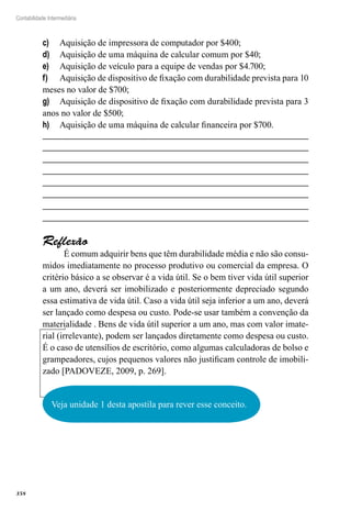 358
Contabilidade Intermediária
Aquisição de impressora de computador por $400;c)	
Aquisição de uma máquina de calcular comum por $40;d)	
Aquisição de veículo para a equipe de vendas por $4.700;e)	
Aquisição de dispositivo de fixação com durabilidade prevista para 10f)	
meses no valor de $700;
Aquisição de dispositivo de fixação com durabilidade prevista para 3g)	
anos no valor de $500;
Aquisição de uma máquina de calcular financeira por $700.h)	
Reflexão
É comum adquirir bens que têm durabilidade média e não são consu-
midos imediatamente no processo produtivo ou comercial da empresa. O
critério básico a se observar é a vida útil. Se o bem tiver vida útil superior
a um ano, deverá ser imobilizado e posteriormente depreciado segundo
essa estimativa de vida útil. Caso a vida útil seja inferior a um ano, deverá
ser lançado como despesa ou custo. Pode-se usar também a convenção da
materialidade . Bens de vida útil superior a um ano, mas com valor imate-
rial (irrelevante), podem ser lançados diretamente como despesa ou custo.
É o caso de utensílios de escritório, como algumas calculadoras de bolso e
grampeadores, cujos pequenos valores não justificam controle de imobili-
zado [PADOVEZE, 2009, p. 269].
Veja unidade 1 desta apostila para rever esse conceito.
 