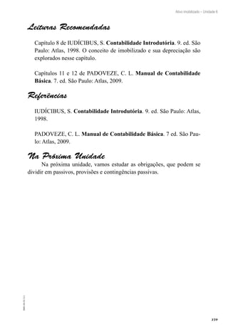 359
EAD-10-CC3.1
Ativo imobilizado – Unidade 6
Leituras Recomendadas
Capítulo 8 de IUDÍCIBUS, S. Contabilidade Introdutória. 9. ed. São
Paulo: Atlas, 1998. O conceito de imobilizado e sua depreciação são
explorados nesse capítulo.
Capítulos 11 e 12 de PADOVEZE, C. L. Manual de Contabilidade
Básica. 7. ed. São Paulo: Atlas, 2009.
Referências
IUDÍCIBUS, S. Contabilidade Introdutória. 9. ed. São Paulo: Atlas,
1998.
PADOVEZE, C. L. Manual de Contabilidade Básica. 7 ed. São Pau-
lo: Atlas, 2009.
Na Próxima Unidade
Na próxima unidade, vamos estudar as obrigações, que podem se
dividir em passivos, provisões e contingências passivas.
 