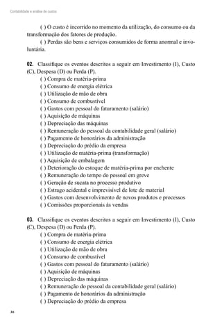 36
Contabilidade e análise de custos
(	) O custo é incorrido no momento da utilização, do consumo ou da
transformação dos fatores de produção.
(	) Perdas são bens e serviços consumidos de forma anormal e invo-
luntária.
Classifique os eventos descritos a seguir em Investimento (I), Custo02.	
(C), Despesa (D) ou Perda (P).
(	) Compra de matéria-prima
(	) Consumo de energia elétrica
(	) Utilização de mão de obra
(	) Consumo de combustível
(	) Gastos com pessoal do faturamento (salário)
(	) Aquisição de máquinas
(	) Depreciação das máquinas
(	) Remuneração do pessoal da contabilidade geral (salário)
(	) Pagamento de honorários da administração
(	) Depreciação do prédio da empresa
(	) Utilização de matéria-prima (transformação)
(	) Aquisição de embalagem
(	) Deterioração do estoque de matéria-prima por enchente
(	) Remuneração do tempo do pessoal em greve
(	) Geração de sucata no processo produtivo
(	) Estrago acidental e imprevisível de lote de material
(	) Gastos com desenvolvimento de novos produtos e processos
(	) Comissões proporcionais às vendas
Classifique os eventos descritos a seguir em Investimento (I), Custo03.	
(C), Despesa (D) ou Perda (P).
(	) Compra de matéria-prima
(	) Consumo de energia elétrica
(	) Utilização de mão de obra
(	) Consumo de combustível
(	) Gastos com pessoal do faturamento (salário)
(	) Aquisição de máquinas
(	) Depreciação das máquinas
(	) Remuneração do pessoal da contabilidade geral (salário)
(	) Pagamento de honorários da administração
(	) Depreciação do prédio da empresa
 