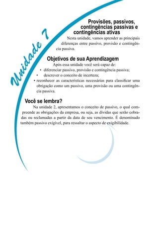 Unidade7
Provisões, passivos,
contingências passivas e
contingências ativas
Nesta unidade, vamos aprender as principais
diferenças entre passivo, provisão e contingên-
cia passiva.
Objetivos de sua Aprendizagem
Após essa unidade você será capaz de:
diferenciar passivo, provisão e contingência passiva;•	
descrever o conceito de incerteza;•	
reconhecer as características necessárias para classificar uma•	
obrigação como um passivo, uma provisão ou uma contingên-
cia passiva.
Você se lembra?
Na unidade 2, apresentamos o conceito de passivo, o qual com-
preende as obrigações da empresa, ou seja, as dívidas que serão cobra-
das ou reclamadas a partir da data de seu vencimento. É denominado
também passivo exigível, para ressaltar o aspecto de exigibilidade.
 