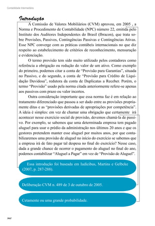 362
Contabilidade Intermediária
Introdução
A Comissão de Valores Mobiliários (CVM) aprovou, em 2005 , a
Norma e Procedimento de Contabilidade (NPC) número 22, emitida pelo
Instituto dos Auditores Independentes do Brasil (Ibracon), que trata so-
bre Provisões, Passivos, Contingências Passivas e Contingências Ativas.
Esse NPC converge com as práticas contábeis internacionais no que diz
respeito ao estabelecimento de critérios de reconhecimento, mensuração
e evidenciação.
O termo provisão tem sido muito utilizado pelos contadores como
referência a obrigação ou redução do valor de um ativo. Como exemplo
do primeiro, podemos citar a conta de “Provisão para Garantias”, situada
no Passivo, e do segundo, a conta de “Provisão para Crédito de Liqui-
dação Duvidosa”, redutora da conta de Duplicatas a Receber. Porém, o
termo “Provisão” usado pela norma citada anteriormente refere-se apenas
aos passivos com prazo ou valor incertos.
Outra consideração importante que essa norma faz é em relação ao
tratamento diferenciado que passou a ser dado entre as provisões propria-
mente ditas e as “provisões derivadas de apropriações por competência”.
A ideia é simples: em vez de chamar uma obrigação que certamente irá
acontecer nesse exercício social de provisão, devemos chamá-la de passi-
vo. Por exemplo, se sabemos que uma determinada empresa tem pagado
aluguel para usar o prédio da administração nos últimos 20 anos e que os
gestores pretendem manter esse aluguel por muitos anos, por que conta-
bilizaremos uma provisão de aluguel no início do exercício se sabemos que
a empresa irá de fato pagar tal despesa no final do exercício? Nesse caso,
dada a grande chance de ocorrer o pagamento do aluguel no final do ano,
podemos contabilizar “Aluguel a Pagar” em vez de “Provisão de Aluguel”.
Essa introdução foi baseada em Iudícibus, Martins e Gelbcke
(2007, p. 287-288).
Deliberação CVM n. 489 de 3 de outubro de 2005.
Cetamente ou uma grande probabilidade.
 