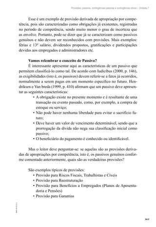 363
EAD-10-CC3.1
Provisões, passivos, contingências passivas e contingências ativas – Unidade 7
Esse é um exemplo de provisão derivada de apropriação por compe-
tência, pois são caracterizadas como obrigações já existentes, registradas
no período de competência, sendo muito menor o grau de incerteza que
as envolve. Portanto, pode-se dizer que já se caracterizam como passivos
genuínos e não devem ser reconhecidos com provisões. Mais exemplos:
férias e 13º salário, dividendos propostos, gratificações e participações
devidas aos empregados e administradores etc.
Vamos relembrar o conceito de Passivo?
É interessante apresentar aqui as características de um passivo que
permitem classificá-lo como tal. De acordo com Iudícibus (2000, p. 146),
as exigibilidades (isto é, os passivos) devem referir-se a fatos já ocorridos,
normalmente a serem pagas em um momento específico no futuro. Hen-
driksen e Van breda (1999, p. 410) afirmam que um passivo deve apresen-
tar as seguintes características:
A obrigação existe no presente momento e é resultante de uma•	
transação ou evento passado, como, por exemplo, a compra de
estoque ou serviço;
Não pode haver nenhuma liberdade para evitar o sacrifício fu-•	
turo;
Deve haver um valor de vencimento determinável, sendo que a•	
prorrogação da dívida não nega sua classificação inicial como
passivo;
O beneficiário do pagamento é conhecido ou identificável.•	
Mas o leitor deve perguntar-se: se aquelas são as provisões deriva-
das de apropriações por competência, isto é, os passivos genuínos confor-
me comentado anteriormente, quais são as verdadeiras provisões?
São exemplos típicos de provisões:
Provisão para Riscos Fiscais, Trabalhistas e Cíveis•	
Provisão para Reestruturação•	
Provisão para Benefícios a Empregados (Planos de Aposenta-•	
doria e Pensões)
Provisão para Garantias•	
 