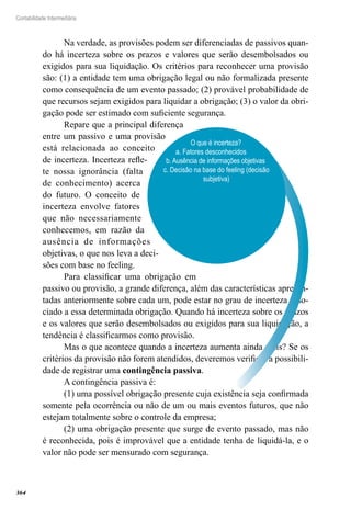 364
Contabilidade Intermediária
Na verdade, as provisões podem ser diferenciadas de passivos quan-
do há incerteza sobre os prazos e valores que serão desembolsados ou
exigidos para sua liquidação. Os critérios para reconhecer uma provisão
são: (1) a entidade tem uma obrigação legal ou não formalizada presente
como consequência de um evento passado; (2) provável probabilidade de
que recursos sejam exigidos para liquidar a obrigação; (3) o valor da obri-
gação pode ser estimado com suficiente segurança.
Repare que a principal diferença
entre um passivo e uma provisão
está relacionada ao conceito
de incerteza. Incerteza refle-
te nossa ignorância (falta
de conhecimento) acerca
do futuro. O conceito de
incerteza envolve fatores
que não necessariamente
conhecemos, em razão da
ausência de informações
objetivas, o que nos leva a deci-
sões com base no feeling.
Para classificar uma obrigação em
passivo ou provisão, a grande diferença, além das características apresen-
tadas anteriormente sobre cada um, pode estar no grau de incerteza asso-
ciado a essa determinada obrigação. Quando há incerteza sobre os prazos
e os valores que serão desembolsados ou exigidos para sua liquidação, a
tendência é classificarmos como provisão.
Mas o que acontece quando a incerteza aumenta ainda mais? Se os
critérios da provisão não forem atendidos, deveremos verificar a possibili-
dade de registrar uma contingência passiva.
A contingência passiva é:
(1) uma possível obrigação presente cuja existência seja confirmada
somente pela ocorrência ou não de um ou mais eventos futuros, que não
estejam totalmente sobre o controle da empresa;
(2) uma obrigação presente que surge de evento passado, mas não
é reconhecida, pois é improvável que a entidade tenha de liquidá-la, e o
valor não pode ser mensurado com segurança.
O que é incerteza?
a. Fatores desconhecidos	
b. Ausência de informações objetivas	
c. Decisão na base do feeling (decisão
subjetiva)
 