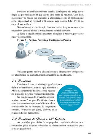 365
EAD-10-CC3.1
Provisões, passivos, contingências passivas e contingências ativas – Unidade 7
Portanto, a classificação de um passivo contingente não exige a ava-
liação da probabilidade de que ocorra uma saída de recursos. Com isso,
esses passivos podem ser avaliados e classificados em: a) praticamente
certo, b) provável, c) possível, e d) remoto. Veja o anexo I da NPC 22 no
corpo dessa unidade.
Naturalmente, a classificação deve ser revista frequentemente e, se
necessário, deve-se alterar o procedimento contábil adotado.
A figura a seguir retrata a incerteza associada a passivo, provisão e
passivo contingente.
Figura 8 – Passivo, Provisão e Contingência Passiva
Passivo
Provisão
Contigência
Passiva
Veja que quanto maior a distância entre o observador e obrigação a
ser classificada ou avaliada, maior a incerteza associada a ela.
Provisões7.1
Provisões é uma terminologia genérica para
definir determinados eventos que reduzem o
Ativo ou aumentam o Passivo, sendo necessá-
rio ajustá-los à efetiva realidade patrimonial.
Na constituição de provisões, devem-
se observar os Princípios Contábeis e base-
ar-se em elementos que possibilitem melhor
avaliação do fato no momento do lançamento
contábil, levando-se em conta, também, as im-
plicações fiscais pertinentes.
Provisões de Férias e 13º Salário7.2
As provisões para férias de empregados constituídas devem estar
suportadas pelos cálculos efetuados no departamento responsável pela
folha de pagamento.
Conexão:
É importante que o aluno
conheça o CPC 25, que trata de
Provisões, Passivos Contingentes e
Ativos Contingentes < http://www.cpc.org.
br/pdf/CPC_25.pdf>. Nesse CPC, o aluno
encontrará o conceito de provisão a partir de
algumas características, tais como: obri-
gação presente, evento passado, saída
provável de recursos e estimação
confiável.
 