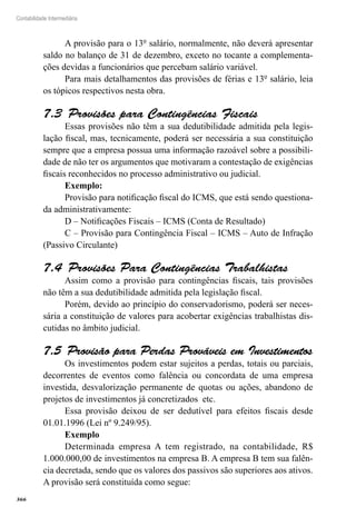 366
Contabilidade Intermediária
A provisão para o 13º salário, normalmente, não deverá apresentar
saldo no balanço de 31 de dezembro, exceto no tocante a complementa-
ções devidas a funcionários que percebam salário variável.
Para mais detalhamentos das provisões de férias e 13º salário, leia
os tópicos respectivos nesta obra.
Provisões para Contingências Fiscais7.3 
Essas provisões não têm a sua dedutibilidade admitida pela legis-
lação fiscal, mas, tecnicamente, poderá ser necessária a sua constituição
sempre que a empresa possua uma informação razoável sobre a possibili-
dade de não ter os argumentos que motivaram a contestação de exigências
fiscais reconhecidos no processo administrativo ou judicial.
Exemplo:
Provisão para notificação fiscal do ICMS, que está sendo questiona-
da administrativamente:
D – Notificações Fiscais – ICMS (Conta de Resultado)
C – Provisão para Contingência Fiscal – ICMS – Auto de Infração
(Passivo Circulante)
Provisões Para Contingências Trabalhistas7.4 
Assim como a provisão para contingências fiscais, tais provisões
não têm a sua dedutibilidade admitida pela legislação fiscal.
Porém, devido ao princípio do conservadorismo, poderá ser neces-
sária a constituição de valores para acobertar exigências trabalhistas dis-
cutidas no âmbito judicial.
Provisão para Perdas Prováveis em Investimentos7.5 
Os investimentos podem estar sujeitos a perdas, totais ou parciais,
decorrentes de eventos como falência ou concordata de uma empresa
investida, desvalorização permanente de quotas ou ações, abandono de
projetos de investimentos já concretizados etc.
Essa provisão deixou de ser dedutível para efeitos fiscais desde
01.01.1996 (Lei nº 9.249/95).
Exemplo
Determinada empresa A tem registrado, na contabilidade, R$
1.000.000,00 de investimentos na empresa B. A empresa B tem sua falên-
cia decretada, sendo que os valores dos passivos são superiores aos ativos.
A provisão será constituída como segue:
 