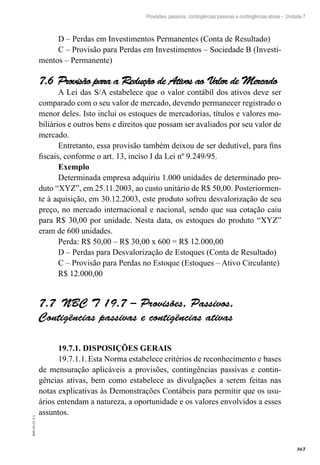367
EAD-10-CC3.1
Provisões, passivos, contingências passivas e contingências ativas – Unidade 7
D – Perdas em Investimentos Permanentes (Conta de Resultado)
C – Provisão para Perdas em Investimentos – Sociedade B (Investi-
mentos – Permanente)
Provisão para a Redução de Ativos ao Valor de Mercado7.6 
A Lei das S/A estabelece que o valor contábil dos ativos deve ser
comparado com o seu valor de mercado, devendo permanecer registrado o
menor deles. Isto inclui os estoques de mercadorias, títulos e valores mo-
biliários e outros bens e direitos que possam ser avaliados por seu valor de
mercado.
Entretanto, essa provisão também deixou de ser dedutível, para fins
fiscais, conforme o art. 13, inciso I da Lei nº 9.249/95.
Exemplo
Determinada empresa adquiriu 1.000 unidades de determinado pro-
duto “XYZ”, em 25.11.2003, ao custo unitário de R$ 50,00. Posteriormen-
te à aquisição, em 30.12.2003, este produto sofreu desvalorização de seu
preço, no mercado internacional e nacional, sendo que sua cotação caiu
para R$ 30,00 por unidade. Nesta data, os estoques do produto “XYZ”
eram de 600 unidades.
Perda: R$ 50,00 – R$ 30,00 x 600 = R$ 12.000,00
D – Perdas para Desvalorização de Estoques (Conta de Resultado)
C – Provisão para Perdas no Estoque (Estoques – Ativo Circulante)
R$ 12.000,00
NBC T 19.7 – Provisões, Passivos,7.7 
Contigências passivas e contigências ativas
19.7.1. DISPOSIÇÕES GERAIS
19.7.1.1.	Esta Norma estabelece critérios de reconhecimento e bases
de mensuração aplicáveis a provisões, contingências passivas e contin-
gências ativas, bem como estabelece as divulgações a serem feitas nas
notas explicativas às Demonstrações Contábeis para permitir que os usu-
ários entendam a natureza, a oportunidade e os valores envolvidos a esses
assuntos.
 