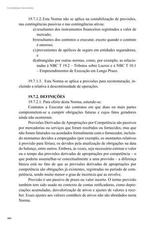 368
Contabilidade Intermediária
19.7.1.2.	Esta Norma não se aplica na contabilização de provisões,
nas contingências passivas e nas contingências ativas:
resultantes dos instrumentos financeiros registrados a valor dea)	
mercado;
resultantes dos contratos a executar, exceto quando o contratob)	
é oneroso;
provenientes de apólices de seguro em entidades seguradoras;c)	
e
abrangidas por outras normas, como, por exemplo, as relacio-d)	
nadas à NBC T 19.2 – Tributos sobre Lucros e à NBC T 10.1
– Empreendimentos de Execução em Longo Prazo.
19.7.1.3. Esta Norma se aplica a provisões para reestruturação, in-
cluindo a relativa à descontinuidade de operações.
19.7.2. DEFINIÇÕES
19.7.2.1. Para efeito desta Norma, entende-se:
Contratos a Executar são contratos em que duas ou mais partes
comprometem-se a cumprir obrigações futuras e cujos fatos geradores
ainda não ocorreram.
Provisões Derivadas de Apropriações por Competência são passivos
por mercadorias ou serviços que foram recebidos ou fornecidos, mas que
não foram faturados ou acordados formalmente com o fornecedor, incluin-
do montantes devidos a empregados (por exemplo, os montantes relativos
à provisão para férias), os devidos pela atualização de obrigações na data
do balanço, entre outros. Embora, às vezes, seja necessário estimar o valor
ou o tempo das provisões derivadas de apropriações por competência – o
que poderia assemelhar-se conceitualmente a uma provisão – a diferença
básica está no fato de que as provisões derivadas de apropriações por
competência são obrigações já existentes, registradas no período de com-
petência, sendo muito menor o grau de incerteza que as envolve.
Provisão é um passivo de prazo ou valor incerto. O termo provisão
também tem sido usado no contexto de contas retificadoras, como depre-
ciações acumuladas, desvalorização de ativos e ajustes de valores a rece-
ber. Esses ajustes aos valores contábeis de ativos não são abordados nesta
Norma.
 