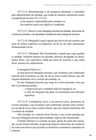 369
EAD-10-CC3.1
Provisões, passivos, contingências passivas e contingências ativas – Unidade 7
19.7.2.1.4. Reestruturação é um programa planejado e controlado
pela administração da entidade, que muda de maneira substancial (como
exemplificado no item 19.7.17.4.2):
um negócio empreendido pela entidade; oua)	
a maneira como esse negócio é conduzido.b)	
19.7.2.1.5. Passivo é uma obrigação presente da entidade, decorrente de
eventos já ocorridos, cuja liquidação resultará em uma entrega de recursos.
19.7.2.1.6. Obrigação Legal é aquela que deriva de um contrato, por
meio de termos explícitos ou implícitos, de lei ou de outro instrumento
fundamentado em lei.
19.7.2.1.7. Obrigação Não Formalizada é aquela que surge quando
a entidade, mediante práticas do passado, políticas divulgadas ou decla-
rações feitas, cria expectativa válida por parte de terceiros e, por conta
disso, assume um compromisso.
Contingência Passiva é:
a) uma possível obrigação presente cuja existência será confirmada
somente pela ocorrência, ou não, de um ou mais eventos futuros, que não
estejam totalmente sob o controle da entidade; ou
b) uma obrigação presente que surge de eventos passados, mas que
não é reconhecida porque:
é improvável que a entidade tenha de liquidá-la; ou––
o valor da obrigação não pode ser mensurado com suficiente––
segurança.
19.7.2.1.9. Contingência Ativa é um possível ativo, decorrente de
eventos passados, cuja existência será confirmada somente pela ocorrên-
cia ou não de um ou mais eventos futuros, que não estejam totalmente sob
o controle da entidade.
Fato Gerador, no contexto desta Norma, é um evento passado que
cria uma obrigação presente para entidade, legal ou não formalizada.
Contrato Oneroso é o contrato no qual, apesar de ainda não conclu-
ído, ou até mesmo iniciado, já apresenta prejuízo decorrente da existência
de custos inevitáveis que excedem os benefícios econômicos esperados do
contrato.
 