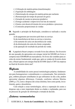37
EAD-10-CC3.1
Terminologia contábil – Unidade 2
(	) Utilização de matéria-prima (transformação)
(	) Aquisição de embalagem
(	) Deterioração do estoque de matéria-prima por enchente
(	) Remuneração do tempo do pessoal em greve
(	) Geração de sucata no processo produtivo
(	) Estrago acidental e imprevisível de lote de material
(	) Gastos com desenvolvimento de novos produtos e processos
(	) Comissões proporcionais às vendas
Segundo o princípio da Realização, considera-se realizada a receita04.	
quando:
a) do pagamento por terceiros pelo bem ou serviço.
b) da transferência do bem ou serviço a terceiros.
c) há aumento do caixa em decorrência da venda.
d) da diminuição da conta do cliente comprador.
e) da apuração do resultado do período da venda.
A papelaria Stuart compra e revende livros das editoras. Em fevereiro05.	
do ano passado ela apresentou um estoque inicial de $20.000 em livros e
comprou mais $30.000,00 em mercadorias. Os livros são vendidos para es-
colas do ensino fundamental, sendo que, após as vendas de fevereiro deste
ano, a Stuart apurou um estoque final de $15.000. Qual o CMV da empresa
no final de fevereiro deste ano?
Reflexão
A contabilidade de custos possui terminologias próprias, fundamen-
tais para homogeneizar o entendimento e a comunicação. Tais terminolo-
gias, embora pareçam semelhantes às que utilizamos no dia a dia, podem
apresentar algumas diferenças. Contudo, conforme salienta Martins
(2009, p. 27), custo e despesa são coisas distintas, bem como perda, inves-
timento, gasto e desembolso.
Com relação a essas terminologias, talvez a separação de custos e
despesas seja a mais importante dentre as citadas e explanadas, para uso
no processo de geração de informação e tomada de decisão.
Leituras recomendadas
IUDÍCIBUS, S. Teoria da Contabilidade. São Paulo: Atlas, 2000
 