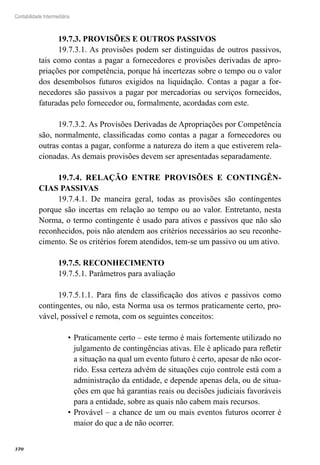 370
Contabilidade Intermediária
19.7.3. PROVISÕES E OUTROS PASSIVOS
19.7.3.1. As provisões podem ser distinguidas de outros passivos,
tais como contas a pagar a fornecedores e provisões derivadas de apro-
priações por competência, porque há incertezas sobre o tempo ou o valor
dos desembolsos futuros exigidos na liquidação. Contas a pagar a for-
necedores são passivos a pagar por mercadorias ou serviços fornecidos,
faturadas pelo fornecedor ou, formalmente, acordadas com este.
19.7.3.2. As Provisões Derivadas de Apropriações por Competência
são, normalmente, classificadas como contas a pagar a fornecedores ou
outras contas a pagar, conforme a natureza do item a que estiverem rela-
cionadas. As demais provisões devem ser apresentadas separadamente.
19.7.4. RELAÇÃO ENTRE PROVISÕES E CONTINGÊN-
CIAS PASSIVAS
19.7.4.1. De maneira geral, todas as provisões são contingentes
porque são incertas em relação ao tempo ou ao valor. Entretanto, nesta
Norma, o termo contingente é usado para ativos e passivos que não são
reconhecidos, pois não atendem aos critérios necessários ao seu reconhe-
cimento. Se os critérios forem atendidos, tem-se um passivo ou um ativo.
19.7.5. RECONHECIMENTO
19.7.5.1. Parâmetros para avaliação
19.7.5.1.1. Para fins de classificação dos ativos e passivos como
contingentes, ou não, esta Norma usa os termos praticamente certo, pro-
vável, possível e remota, com os seguintes conceitos:
Praticamente certo – este termo é mais fortemente utilizado no•	
julgamento de contingências ativas. Ele é aplicado para refletir
a situação na qual um evento futuro é certo, apesar de não ocor-
rido. Essa certeza advém de situações cujo controle está com a
administração da entidade, e depende apenas dela, ou de situa-
ções em que há garantias reais ou decisões judiciais favoráveis
para a entidade, sobre as quais não cabem mais recursos.
Provável – a chance de um ou mais eventos futuros ocorrer é•	
maior do que a de não ocorrer.
 