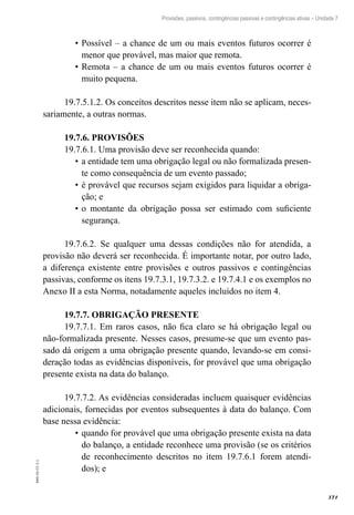 371
EAD-10-CC3.1
Provisões, passivos, contingências passivas e contingências ativas – Unidade 7
Possível – a chance de um ou mais eventos futuros ocorrer é•	
menor que provável, mas maior que remota.
Remota – a chance de um ou mais eventos futuros ocorrer é•	
muito pequena.
19.7.5.1.2. Os conceitos descritos nesse item não se aplicam, neces-
sariamente, a outras normas.
19.7.6. PROVISÕES
19.7.6.1. Uma provisão deve ser reconhecida quando:
a entidade tem uma obrigação legal ou não formalizada presen-•	
te como consequência de um evento passado;
é provável que recursos sejam exigidos para liquidar a obriga-•	
ção; e
o montante da obrigação possa ser estimado com suficiente•	
segurança.
19.7.6.2. Se qualquer uma dessas condições não for atendida, a
provisão não deverá ser reconhecida. É importante notar, por outro lado,
a diferença existente entre provisões e outros passivos e contingências
passivas, conforme os itens 19.7.3.1, 19.7.3.2. e 19.7.4.1 e os exemplos no
Anexo II a esta Norma, notadamente aqueles incluídos no item 4.
19.7.7. OBRIGAÇÃO PRESENTE
19.7.7.1. Em raros casos, não fica claro se há obrigação legal ou
não-formalizada presente. Nesses casos, presume-se que um evento pas-
sado dá origem a uma obrigação presente quando, levando-se em consi-
deração todas as evidências disponíveis, for provável que uma obrigação
presente exista na data do balanço.
19.7.7.2. As evidências consideradas incluem quaisquer evidências
adicionais, fornecidas por eventos subsequentes à data do balanço. Com
base nessa evidência:
quando for provável que uma obrigação presente exista na data•	
do balanço, a entidade reconhece uma provisão (se os critérios
de reconhecimento descritos no item 19.7.6.1 forem atendi-
dos); e
 