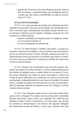 372
Contabilidade Intermediária
quando não for provável que uma obrigação presente exista na•	
data do balanço, a entidade divulga uma contingência passiva,
a menos que seja remota a possibilidade de saída de recursos
(item 19.7.18.3).
19.7.8. EVENTO PASSADO
19.7.8.1. Um evento passado que origina uma obrigação presente é
chamado de fato gerador. Para que um fato gerador seja considerado ocor-
rido, é necessário que a administração da entidade conclua não haver ou-
tra alternativa realística que não liquidar a obrigação criada por ele. Essa
ocorrência se verifica somente:
quando a liquidação da obrigação pode ser exigida por contra-•	
to, lei ou decisão judicial; ou
no caso de obrigação não formalizada.•	
19.7.8.2. As Demonstrações Contábeis apresentam a posição pa-
trimonial e financeira da entidade no fim do período (data do balanço) e
não de sua possível posição no futuro. Portanto, nenhuma provisão é re-
conhecida para custos que precisam ser incorridos para operar no futuro.
Os únicos passivos reconhecidos no balanço da entidade são aqueles que
existem na data do balanço.
19.7.8.3. Somente são reconhecidas como provisões aquelas obri-
gações que surgem de eventos passados e existem independentemente de
atos futuros da entidade (como a conduta futura do seu negócio). Exem-
plos dessas obrigações são multas ou custos com limpeza e reparos em
virtude de danos ambientais, que resultariam em saída de recursos para
sua liquidação, independentemente de atos futuros da entidade. Da mesma
forma, a entidade reconhece uma provisão para os custos de descontinui-
dade de instalação industrial na medida em que ela é obrigada a retificar
eventual dano já causado.
19.7.8.4. Uma obrigação sempre envolve outra parte interessada a
quem se deve a obrigação. No entanto, não é necessário saber a identidade
da parte interessada a quem se deve essa obrigação. Em virtude de uma
obrigação sempre envolver compromisso com outra parte, uma decisão
do conselho de administração ou da diretoria não originará obrigação
não formalizada na data do balanço, a menos que a decisão tenha sido
 