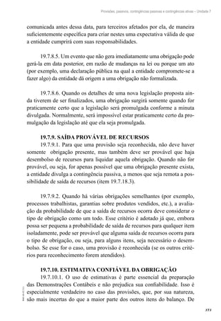 373
EAD-10-CC3.1
Provisões, passivos, contingências passivas e contingências ativas – Unidade 7
comunicada antes dessa data, para terceiros afetados por ela, de maneira
suficientemente específica para criar nestes uma expectativa válida de que
a entidade cumprirá com suas responsabilidades.
19.7.8.5. Um evento que não gera imediatamente uma obrigação pode
gerá-la em data posterior, em razão de mudanças na lei ou porque um ato
(por exemplo, uma declaração pública na qual a entidade compromete-se a
fazer algo) da entidade dá origem a uma obrigação não formalizada.
19.7.8.6. Quando os detalhes de uma nova legislação proposta ain-
da tiverem de ser finalizados, uma obrigação surgirá somente quando for
praticamente certo que a legislação será promulgada conforme a minuta
divulgada. Normalmente, será impossível estar praticamente certo da pro-
mulgação da legislação até que ela seja promulgada.
19.7.9. SAÍDA PROVÁVEL DE RECURSOS
19.7.9.1. Para que uma provisão seja reconhecida, não deve haver
somente obrigação presente, mas também deve ser provável que haja
desembolso de recursos para liquidar aquela obrigação. Quando não for
provável, ou seja, for apenas possível que uma obrigação presente exista,
a entidade divulga a contingência passiva, a menos que seja remota a pos-
sibilidade de saída de recursos (item 19.7.18.3).
19.7.9.2. Quando há várias obrigações semelhantes (por exemplo,
processos trabalhistas, garantias sobre produtos vendidos, etc.), a avalia-
ção da probabilidade de que a saída de recursos ocorra deve considerar o
tipo de obrigação como um todo. Esse critério é adotado já que, embora
possa ser pequena a probabilidade de saída de recursos para qualquer item
isoladamente, pode ser provável que alguma saída de recursos ocorra para
o tipo de obrigação, ou seja, para alguns itens, seja necessário o desem-
bolso. Se esse for o caso, uma provisão é reconhecida (se os outros crité-
rios para reconhecimento forem atendidos).
19.7.10. ESTIMATIVA CONFIÁVEL DA OBRIGAÇÃO
19.7.10.1. O uso de estimativas é parte essencial da preparação
das Demonstrações Contábeis e não prejudica sua confiabilidade. Isso é
especialmente verdadeiro no caso das provisões, que, por sua natureza,
são mais incertas do que a maior parte dos outros itens do balanço. De
 